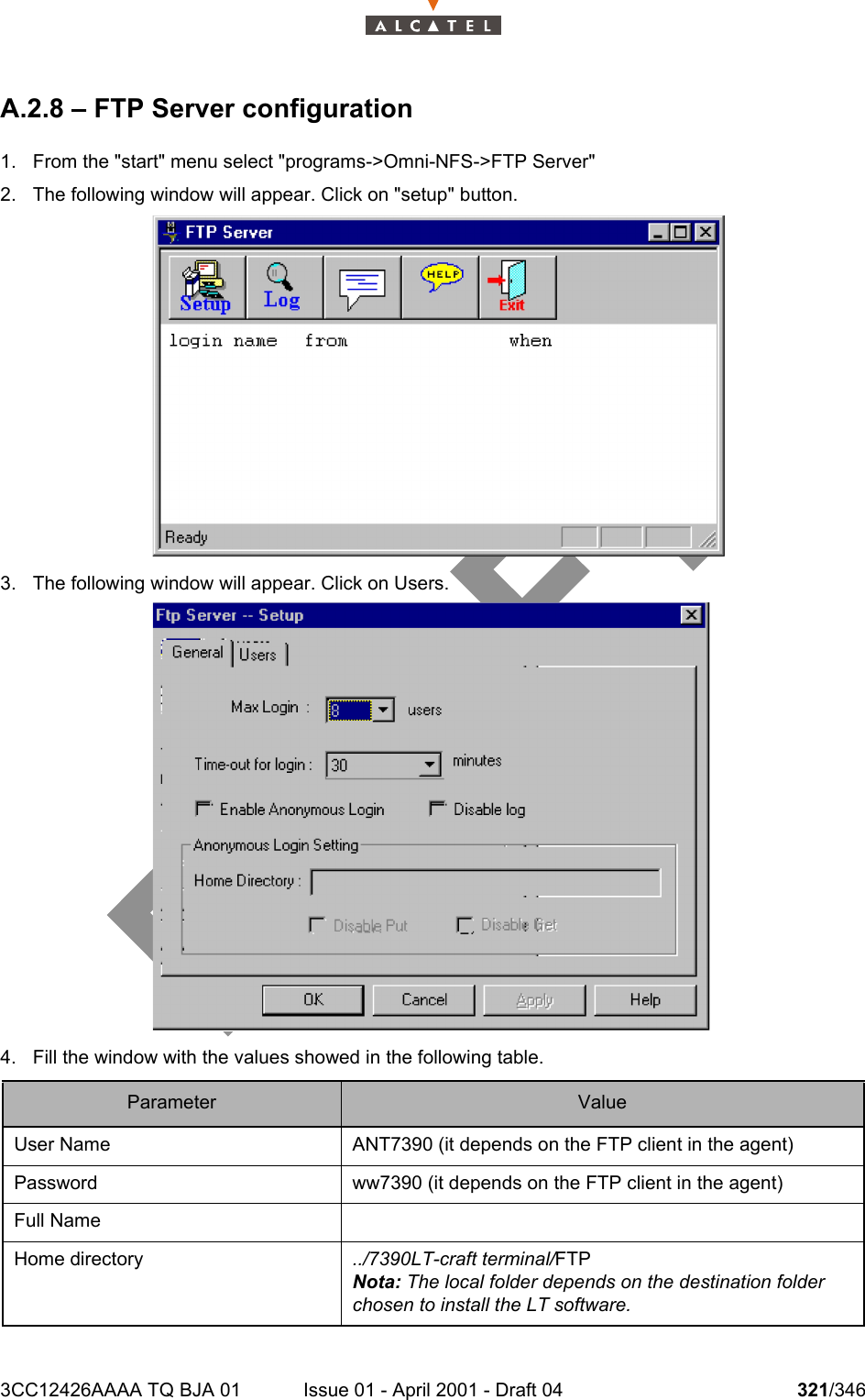 3CC12426AAAA TQ BJA 01 Issue 01 - April 2001 - Draft 04 321/346324A.2.8 – FTP Server configuration1. From the &quot;start&quot; menu select &quot;programs-&gt;Omni-NFS-&gt;FTP Server&quot;2. The following window will appear. Click on &quot;setup&quot; button.3. The following window will appear. Click on Users.4. Fill the window with the values showed in the following table.Parameter ValueUser Name ANT7390 (it depends on the FTP client in the agent)Password ww7390 (it depends on the FTP client in the agent)Full NameHome directory ../7390LT-craft terminal/FTPNota: The local folder depends on the destination folder chosen to install the LT software.