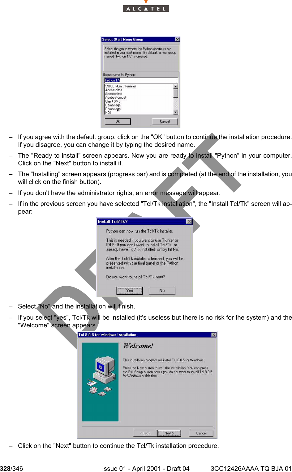 328/346 Issue 01 - April 2001 - Draft 04 3CC12426AAAA TQ BJA 01332– If you agree with the default group, click on the &quot;OK&quot; button to continue the installation procedure.If you disagree, you can change it by typing the desired name.– The &quot;Ready to install&quot; screen appears. Now you are ready to install &quot;Python&quot; in your computer.Click on the &quot;Next&quot; button to install it.– The &quot;Installing&quot; screen appears (progress bar) and is completed (at the end of the installation, youwill click on the finish button).– If you don&apos;t have the administrator rights, an error message will appear.– If in the previous screen you have selected &quot;Tcl/Tk installation&quot;, the &quot;Install Tcl/Tk&quot; screen will ap-pear:– Select &quot;No&quot; and the installation will finish.– If you select &quot;yes&quot;, Tcl/Tk will be installed (it&apos;s useless but there is no risk for the system) and the&quot;Welcome&quot; screen appears.– Click on the &quot;Next&quot; button to continue the Tcl/Tk installation procedure.