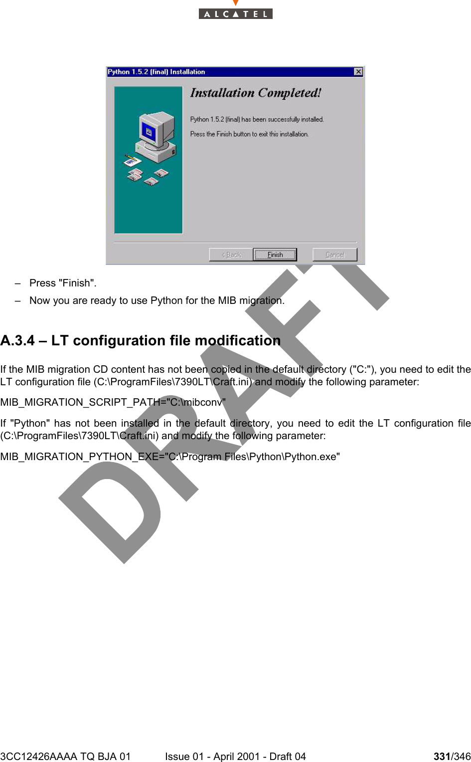 3CC12426AAAA TQ BJA 01 Issue 01 - April 2001 - Draft 04 331/346332– Press &quot;Finish&quot;.– Now you are ready to use Python for the MIB migration.A.3.4 – LT configuration file modificationIf the MIB migration CD content has not been copied in the default directory (&quot;C:&quot;), you need to edit theLT configuration file (C:\ProgramFiles\7390LT\Craft.ini) and modify the following parameter:MIB_MIGRATION_SCRIPT_PATH=&quot;C:\mibconv&quot;If &quot;Python&quot; has not been installed in the default directory, you need to edit the LT configuration file(C:\ProgramFiles\7390LT\Craft.ini) and modify the following parameter:MIB_MIGRATION_PYTHON_EXE=&quot;C:\Program Files\Python\Python.exe&quot;