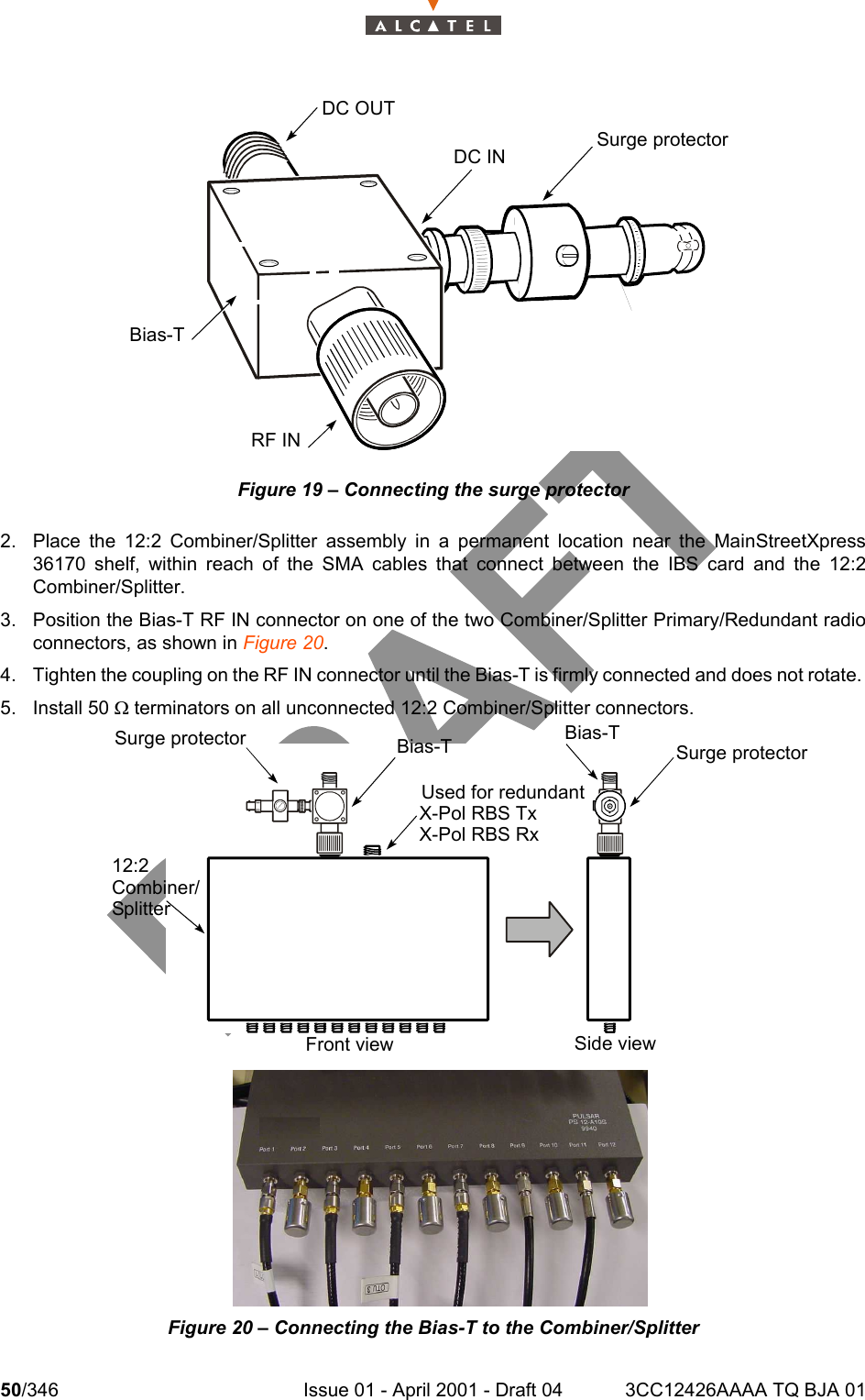 50/346 Issue 01 - April 2001 - Draft 04 3CC12426AAAA TQ BJA 01104Figure 19 – Connecting the surge protector2. Place the 12:2 Combiner/Splitter assembly in a permanent location near the MainStreetXpress36170 shelf, within reach of the SMA cables that connect between the IBS card and the 12:2Combiner/Splitter. 3. Position the Bias-T RF IN connector on one of the two Combiner/Splitter Primary/Redundant radioconnectors, as shown in Figure 20.4. Tighten the coupling on the RF IN connector until the Bias-T is firmly connected and does not rotate. 5. Install 50 W terminators on all unconnected 12:2 Combiner/Splitter connectors. Figure 20 – Connecting the Bias-T to the Combiner/SplitterDC OUTDC IN Surge protectorRF INBias-TSide viewFront view12:2Combiner/SplitterSurge protector Bias-T Bias-TUsed for redundantX-Pol RBS TxX-Pol RBS RxSurge protector