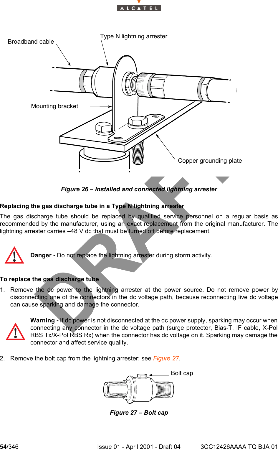 54/346 Issue 01 - April 2001 - Draft 04 3CC12426AAAA TQ BJA 01104Figure 26 – Installed and connected lightning arresterReplacing the gas discharge tube in a Type N lightning arresterThe gas discharge tube should be replaced by qualified service personnel on a regular basis asrecommended by the manufacturer, using an exact replacement from the original manufacturer. Thelightning arrester carries –48 V dc that must be turned off before replacement.To replace the gas discharge tube1. Remove the dc power to the lightning arrester at the power source. Do not remove power bydisconnecting one of the connectors in the dc voltage path, because reconnecting live dc voltagecan cause sparking and damage the connector.2. Remove the bolt cap from the lightning arrester; see Figure 27.Figure 27 – Bolt capDanger - Do not replace the lightning arrester during storm activity.Warning - If dc power is not disconnected at the dc power supply, sparking may occur whenconnecting any connector in the dc voltage path (surge protector, Bias-T, IF cable, X-PolRBS Tx/X-Pol RBS Rx) when the connector has dc voltage on it. Sparking may damage theconnector and affect service quality.Copper grounding plateMounting bracketType N lightning arresterBroadband cableBolt cap