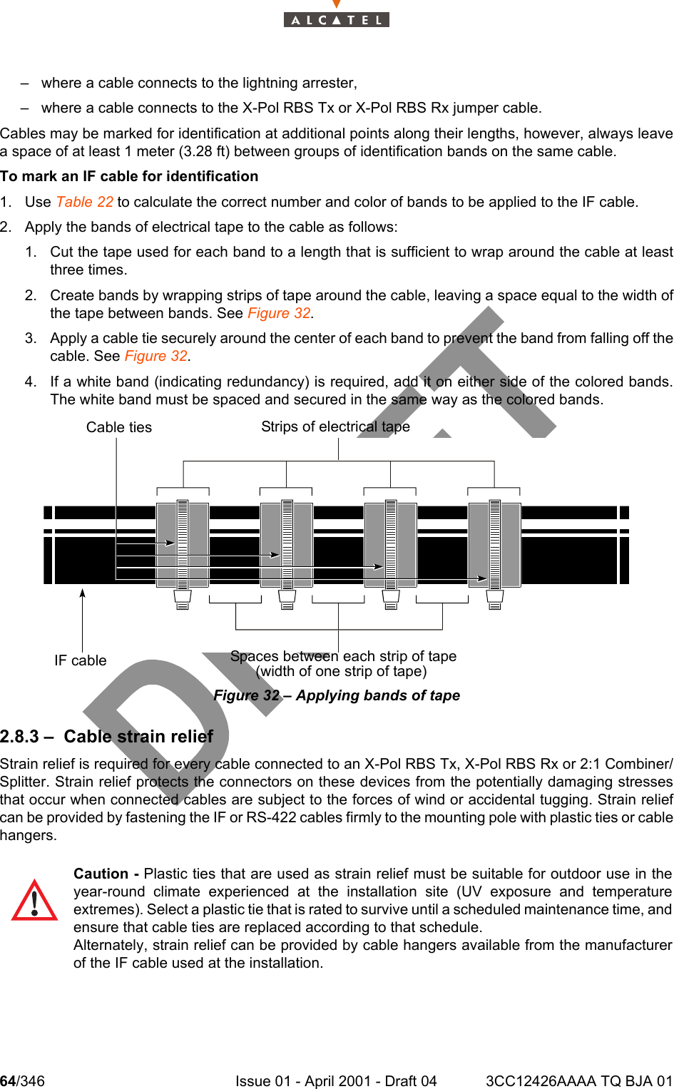 64/346 Issue 01 - April 2001 - Draft 04 3CC12426AAAA TQ BJA 01104– where a cable connects to the lightning arrester,– where a cable connects to the X-Pol RBS Tx or X-Pol RBS Rx jumper cable.Cables may be marked for identification at additional points along their lengths, however, always leavea space of at least 1 meter (3.28 ft) between groups of identification bands on the same cable.To mark an IF cable for identification1. Use Table 22 to calculate the correct number and color of bands to be applied to the IF cable.2. Apply the bands of electrical tape to the cable as follows:1. Cut the tape used for each band to a length that is sufficient to wrap around the cable at leastthree times.2. Create bands by wrapping strips of tape around the cable, leaving a space equal to the width ofthe tape between bands. See Figure 32.3. Apply a cable tie securely around the center of each band to prevent the band from falling off thecable. See Figure 32.4. If a white band (indicating redundancy) is required, add it on either side of the colored bands.The white band must be spaced and secured in the same way as the colored bands.Figure 32 – Applying bands of tape2.8.3 – Cable strain reliefStrain relief is required for every cable connected to an X-Pol RBS Tx, X-Pol RBS Rx or 2:1 Combiner/Splitter. Strain relief protects the connectors on these devices from the potentially damaging stressesthat occur when connected cables are subject to the forces of wind or accidental tugging. Strain reliefcan be provided by fastening the IF or RS-422 cables firmly to the mounting pole with plastic ties or cablehangers. Caution - Plastic ties that are used as strain relief must be suitable for outdoor use in theyear-round climate experienced at the installation site (UV exposure and temperatureextremes). Select a plastic tie that is rated to survive until a scheduled maintenance time, andensure that cable ties are replaced according to that schedule.Alternately, strain relief can be provided by cable hangers available from the manufacturerof the IF cable used at the installation.Cable ties Strips of electrical tapeIF cable Spaces between each strip of tape(width of one strip of tape)