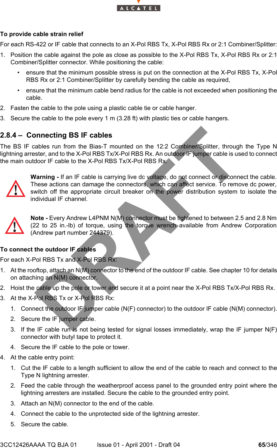 3CC12426AAAA TQ BJA 01 Issue 01 - April 2001 - Draft 04 65/346104To provide cable strain reliefFor each RS-422 or IF cable that connects to an X-Pol RBS Tx, X-Pol RBS Rx or 2:1 Combiner/Splitter:1. Position the cable against the pole as close as possible to the X-Pol RBS Tx, X-Pol RBS Rx or 2:1Combiner/Splitter connector. While positioning the cable:• ensure that the minimum possible stress is put on the connection at the X-Pol RBS Tx, X-PolRBS Rx or 2:1 Combiner/Splitter by carefully bending the cable as required,• ensure that the minimum cable bend radius for the cable is not exceeded when positioning thecable.2. Fasten the cable to the pole using a plastic cable tie or cable hanger.3. Secure the cable to the pole every 1 m (3.28 ft) with plastic ties or cable hangers.2.8.4 – Connecting BS IF cablesThe BS IF cables run from the Bias-T mounted on the 12:2 Combiner/Splitter, through the Type Nlightning arrester, and to the X-Pol RBS Tx/X-Pol RBS Rx. An outdoor IF jumper cable is used to connectthe main outdoor IF cable to the X-Pol RBS Tx/X-Pol RBS Rx.To connect the outdoor IF cablesFor each X-Pol RBS Tx and X-Pol RBS Rx:1. At the rooftop, attach an N(M) connector to the end of the outdoor IF cable. See chapter 10 for detailson attaching an N(M) connector.2. Hoist the cable up the pole or tower and secure it at a point near the X-Pol RBS Tx/X-Pol RBS Rx.3. At the X-Pol RBS Tx or X-Pol RBS Rx: 1. Connect the outdoor IF jumper cable (N(F) connector) to the outdoor IF cable (N(M) connector).2. Secure the IF jumper cable.3. If the IF cable run is not being tested for signal losses immediately, wrap the IF jumper N(F)connector with butyl tape to protect it.4. Secure the IF cable to the pole or tower.4. At the cable entry point:1. Cut the IF cable to a length sufficient to allow the end of the cable to reach and connect to theType N lightning arrester.2. Feed the cable through the weatherproof access panel to the grounded entry point where thelightning arresters are installed. Secure the cable to the grounded entry point.3. Attach an N(M) connector to the end of the cable.4. Connect the cable to the unprotected side of the lightning arrester.5. Secure the cable.Warning - If an IF cable is carrying live dc voltage, do not connect or disconnect the cable.These actions can damage the connectors, which can affect service. To remove dc power,switch off the appropriate circuit breaker on the power distribution system to isolate theindividual IF channel.Note - Every Andrew L4PNM N(M) connector must be tightened to between 2.5 and 2.8 Nm(22 to 25 in.-lb) of torque, using the torque wrench available from Andrew Corporation(Andrew part number 244379).