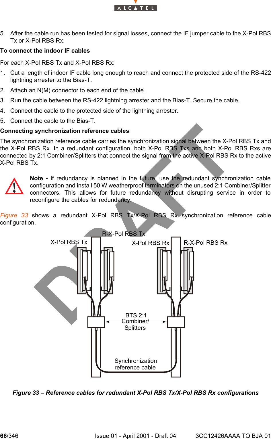 66/346 Issue 01 - April 2001 - Draft 04 3CC12426AAAA TQ BJA 011045. After the cable run has been tested for signal losses, connect the IF jumper cable to the X-Pol RBSTx or X-Pol RBS Rx.To connect the indoor IF cablesFor each X-Pol RBS Tx and X-Pol RBS Rx:1. Cut a length of indoor IF cable long enough to reach and connect the protected side of the RS-422lightning arrester to the Bias-T. 2. Attach an N(M) connector to each end of the cable.3. Run the cable between the RS-422 lightning arrester and the Bias-T. Secure the cable.4. Connect the cable to the protected side of the lightning arrester.5. Connect the cable to the Bias-T.Connecting synchronization reference cablesThe synchronization reference cable carries the synchronization signal between the X-Pol RBS Tx andthe X-Pol RBS Rx. In a redundant configuration, both X-Pol RBS Txs and both X-Pol RBS Rxs areconnected by 2:1 Combiner/Splitters that connect the signal from the active X-Pol RBS Rx to the activeX-Pol RBS Tx. Figure 33 shows a redundant X-Pol RBS Tx/X-Pol RBS Rx synchronization reference cableconfiguration.Figure 33 – Reference cables for redundant X-Pol RBS Tx/X-Pol RBS Rx configurationsNote - If redundancy is planned in the future, use the redundant synchronization cableconfiguration and install 50 W weatherproof terminators on the unused 2:1 Combiner/Splitterconnectors. This allows for future redundancy without disrupting service in order toreconfigure the cables for redundancy.X-Pol RBS TxR-X-Pol RBS TxX-Pol RBS Rx R-X-Pol RBS RxBTS 2:1Combiner/SplittersSynchronizationreference cable