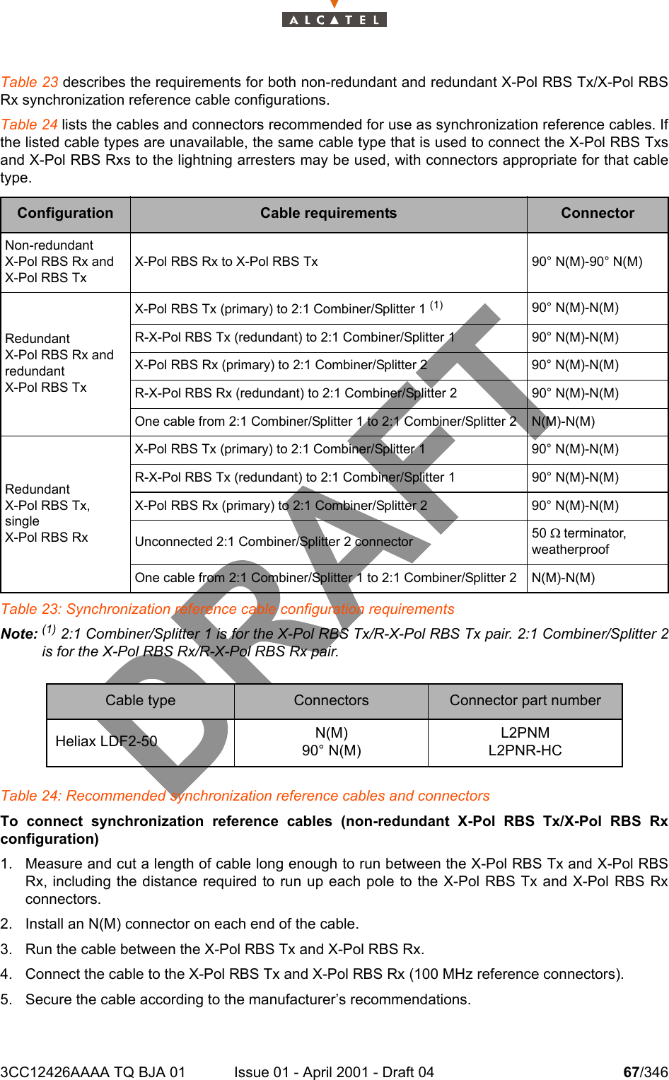 3CC12426AAAA TQ BJA 01 Issue 01 - April 2001 - Draft 04 67/346104Table 23 describes the requirements for both non-redundant and redundant X-Pol RBS Tx/X-Pol RBSRx synchronization reference cable configurations. Table 24 lists the cables and connectors recommended for use as synchronization reference cables. Ifthe listed cable types are unavailable, the same cable type that is used to connect the X-Pol RBS Txsand X-Pol RBS Rxs to the lightning arresters may be used, with connectors appropriate for that cabletype.Table 23: Synchronization reference cable configuration requirementsNote: (1) 2:1 Combiner/Splitter 1 is for the X-Pol RBS Tx/R-X-Pol RBS Tx pair. 2:1 Combiner/Splitter 2is for the X-Pol RBS Rx/R-X-Pol RBS Rx pair.Table 24: Recommended synchronization reference cables and connectorsTo connect synchronization reference cables (non-redundant X-Pol RBS Tx/X-Pol RBS Rxconfiguration)1. Measure and cut a length of cable long enough to run between the X-Pol RBS Tx and X-Pol RBSRx, including the distance required to run up each pole to the X-Pol RBS Tx and X-Pol RBS Rxconnectors.2. Install an N(M) connector on each end of the cable.3. Run the cable between the X-Pol RBS Tx and X-Pol RBS Rx.4. Connect the cable to the X-Pol RBS Tx and X-Pol RBS Rx (100 MHz reference connectors).5. Secure the cable according to the manufacturer’s recommendations.Configuration Cable requirements ConnectorNon-redundantX-Pol RBS Rx andX-Pol RBS TxX-Pol RBS Rx to X-Pol RBS Tx 90° N(M)-90° N(M)RedundantX-Pol RBS Rx and redundantX-Pol RBS TxX-Pol RBS Tx (primary) to 2:1 Combiner/Splitter 1 (1) 90° N(M)-N(M)R-X-Pol RBS Tx (redundant) to 2:1 Combiner/Splitter 1 90° N(M)-N(M)X-Pol RBS Rx (primary) to 2:1 Combiner/Splitter 2 90° N(M)-N(M)R-X-Pol RBS Rx (redundant) to 2:1 Combiner/Splitter 2 90° N(M)-N(M)One cable from 2:1 Combiner/Splitter 1 to 2:1 Combiner/Splitter 2 N(M)-N(M)RedundantX-Pol RBS Tx,singleX-Pol RBS RxX-Pol RBS Tx (primary) to 2:1 Combiner/Splitter 1 90° N(M)-N(M)R-X-Pol RBS Tx (redundant) to 2:1 Combiner/Splitter 1 90° N(M)-N(M)X-Pol RBS Rx (primary) to 2:1 Combiner/Splitter 2 90° N(M)-N(M)Unconnected 2:1 Combiner/Splitter 2 connector 50 9 terminator,weatherproofOne cable from 2:1 Combiner/Splitter 1 to 2:1 Combiner/Splitter 2 N(M)-N(M)Cable type Connectors Connector part numberHeliax LDF2-50 N(M)90° N(M)L2PNML2PNR-HC