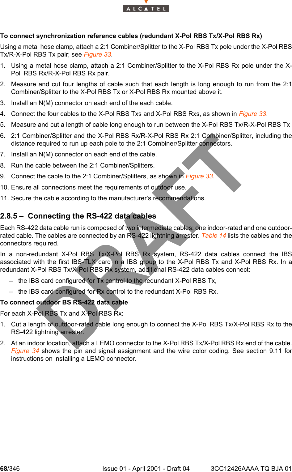 68/346 Issue 01 - April 2001 - Draft 04 3CC12426AAAA TQ BJA 01104To connect synchronization reference cables (redundant X-Pol RBS Tx/X-Pol RBS Rx)Using a metal hose clamp, attach a 2:1 Combiner/Splitter to the X-Pol RBS Tx pole under the X-Pol RBSTx/R-X-Pol RBS Tx pair; see Figure 33.1. Using a metal hose clamp, attach a 2:1 Combiner/Splitter to the X-Pol RBS Rx pole under the X-Pol RBS Rx/R-X-Pol RBS Rx pair.2. Measure and cut four lengths of cable such that each length is long enough to run from the 2:1Combiner/Splitter to the X-Pol RBS Tx or X-Pol RBS Rx mounted above it.3. Install an N(M) connector on each end of the each cable. 4. Connect the four cables to the X-Pol RBS Txs and X-Pol RBS Rxs, as shown in Figure 33.5. Measure and cut a length of cable long enough to run between the X-Pol RBS Tx/R-X-Pol RBS Tx 6. 2:1 Combiner/Splitter and the X-Pol RBS Rx/R-X-Pol RBS Rx 2:1 Combiner/Splitter, including thedistance required to run up each pole to the 2:1 Combiner/Splitter connectors.7. Install an N(M) connector on each end of the cable.8. Run the cable between the 2:1 Combiner/Splitters.9. Connect the cable to the 2:1 Combiner/Splitters, as shown in Figure 33.10. Ensure all connections meet the requirements of outdoor use.11. Secure the cable according to the manufacturer’s recommendations.2.8.5 – Connecting the RS-422 data cablesEach RS-422 data cable run is composed of two intermediate cables: one indoor-rated and one outdoor-rated cable. The cables are connected by an RS-422 lightning arrester. Table 14 lists the cables and theconnectors required.In a non-redundant X-Pol RBS Tx/X-Pol RBS Rx system, RS-422 data cables connect the IBSassociated with the first IBS-TLX card in a IBS group to the X-Pol RBS Tx and X-Pol RBS Rx. In aredundant X-Pol RBS Tx/X-Pol RBS Rx system, additional RS-422 data cables connect:– the IBS card configured for Tx control to the redundant X-Pol RBS Tx,– the IBS card configured for Rx control to the redundant X-Pol RBS Rx.To connect outdoor BS RS-422 data cableFor each X-Pol RBS Tx and X-Pol RBS Rx:1. Cut a length of outdoor-rated cable long enough to connect the X-Pol RBS Tx/X-Pol RBS Rx to theRS-422 lightning arrester.2. At an indoor location, attach a LEMO connector to the X-Pol RBS Tx/X-Pol RBS Rx end of the cable.Figure 34 shows the pin and signal assignment and the wire color coding. See section 9.11 forinstructions on installing a LEMO connector.