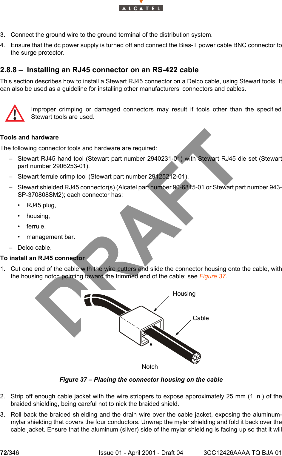 72/346 Issue 01 - April 2001 - Draft 04 3CC12426AAAA TQ BJA 011043. Connect the ground wire to the ground terminal of the distribution system.4. Ensure that the dc power supply is turned off and connect the Bias-T power cable BNC connector tothe surge protector.2.8.8 – Installing an RJ45 connector on an RS-422 cableThis section describes how to install a Stewart RJ45 connector on a Delco cable, using Stewart tools. Itcan also be used as a guideline for installing other manufacturers’ connectors and cables.Tools and hardwareThe following connector tools and hardware are required:– Stewart RJ45 hand tool (Stewart part number 2940231-01) with Stewart RJ45 die set (Stewartpart number 2906253-01).– Stewart ferrule crimp tool (Stewart part number 29125212-01).– Stewart shielded RJ45 connector(s) (Alcatel part number 90-6815-01 or Stewart part number 943-SP-370808SM2); each connector has:• RJ45 plug,• housing,• ferrule,• management bar.– Delco cable.To install an RJ45 connector1. Cut one end of the cable with the wire cutters and slide the connector housing onto the cable, withthe housing notch pointing toward the trimmed end of the cable; see Figure 37.Figure 37 – Placing the connector housing on the cable2. Strip off enough cable jacket with the wire strippers to expose approximately 25 mm (1 in.) of thebraided shielding, being careful not to nick the braided shield.3. Roll back the braided shielding and the drain wire over the cable jacket, exposing the aluminum-mylar shielding that covers the four conductors. Unwrap the mylar shielding and fold it back over thecable jacket. Ensure that the aluminum (silver) side of the mylar shielding is facing up so that it willImproper crimping or damaged connectors may result if tools other than the specifiedStewart tools are used.HousingCableNotch