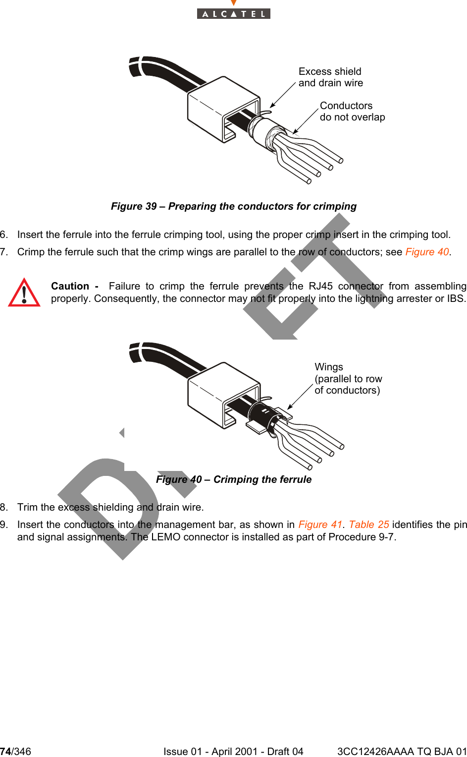 74/346 Issue 01 - April 2001 - Draft 04 3CC12426AAAA TQ BJA 01104Figure 39 – Preparing the conductors for crimping6. Insert the ferrule into the ferrule crimping tool, using the proper crimp insert in the crimping tool.7. Crimp the ferrule such that the crimp wings are parallel to the row of conductors; see Figure 40.Figure 40 – Crimping the ferrule8. Trim the excess shielding and drain wire.9. Insert the conductors into the management bar, as shown in Figure 41. Table 25 identifies the pinand signal assignments. The LEMO connector is installed as part of Procedure 9-7.Caution -  Failure to crimp the ferrule prevents the RJ45 connector from assemblingproperly. Consequently, the connector may not fit properly into the lightning arrester or IBS.Excess shieldand drain wireConductorsdo not overlap Wings(parallel to rowof conductors)