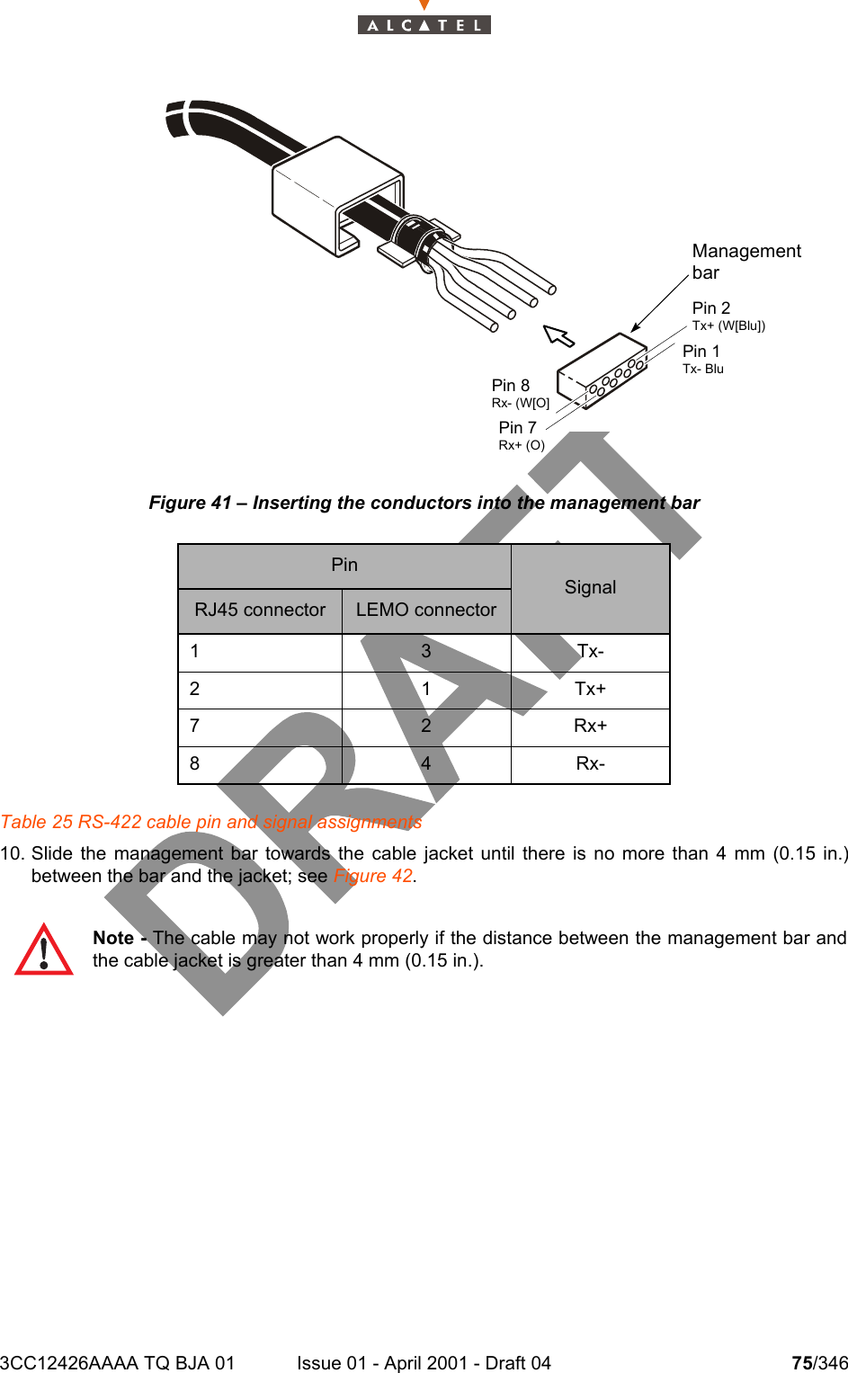 3CC12426AAAA TQ BJA 01 Issue 01 - April 2001 - Draft 04 75/346104Figure 41 – Inserting the conductors into the management barTable 25 RS-422 cable pin and signal assignments10. Slide the management bar towards the cable jacket until there is no more than 4 mm (0.15 in.)between the bar and the jacket; see Figure 42. PinSignalRJ45 connector LEMO connector13Tx-21Tx+72Rx+84Rx-Note - The cable may not work properly if the distance between the management bar andthe cable jacket is greater than 4 mm (0.15 in.).ManagementbarPin 2Tx+ (W[Blu])Pin 1Tx- BluPin 8Rx- (W[O]Pin 7Rx+ (O)