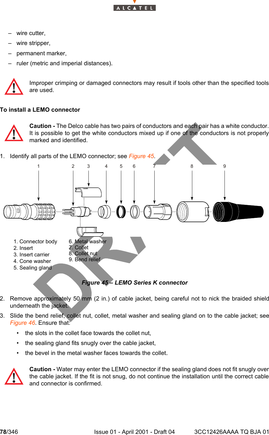 78/346 Issue 01 - April 2001 - Draft 04 3CC12426AAAA TQ BJA 01104– wire cutter,– wire stripper,– permanent marker,– ruler (metric and imperial distances).To install a LEMO connector1. Identify all parts of the LEMO connector; see Figure 45.Figure 45 – LEMO Series K connector2. Remove approximately 50 mm (2 in.) of cable jacket, being careful not to nick the braided shieldunderneath the jacket.3. Slide the bend relief, collet nut, collet, metal washer and sealing gland on to the cable jacket; seeFigure 46. Ensure that:• the slots in the collet face towards the collet nut,• the sealing gland fits snugly over the cable jacket,• the bevel in the metal washer faces towards the collet.Improper crimping or damaged connectors may result if tools other than the specified toolsare used.Caution - The Delco cable has two pairs of conductors and each pair has a white conductor.It is possible to get the white conductors mixed up if one of the conductors is not properlymarked and identified. Caution - Water may enter the LEMO connector if the sealing gland does not fit snugly overthe cable jacket. If the fit is not snug, do not continue the installation until the correct cableand connector is confirmed.1234567 891. Connector body2. Insert3. Insert carrier4. Cone washer5. Sealing gland6. Metal washer7. Collet8. Collet nut9. Bend relief