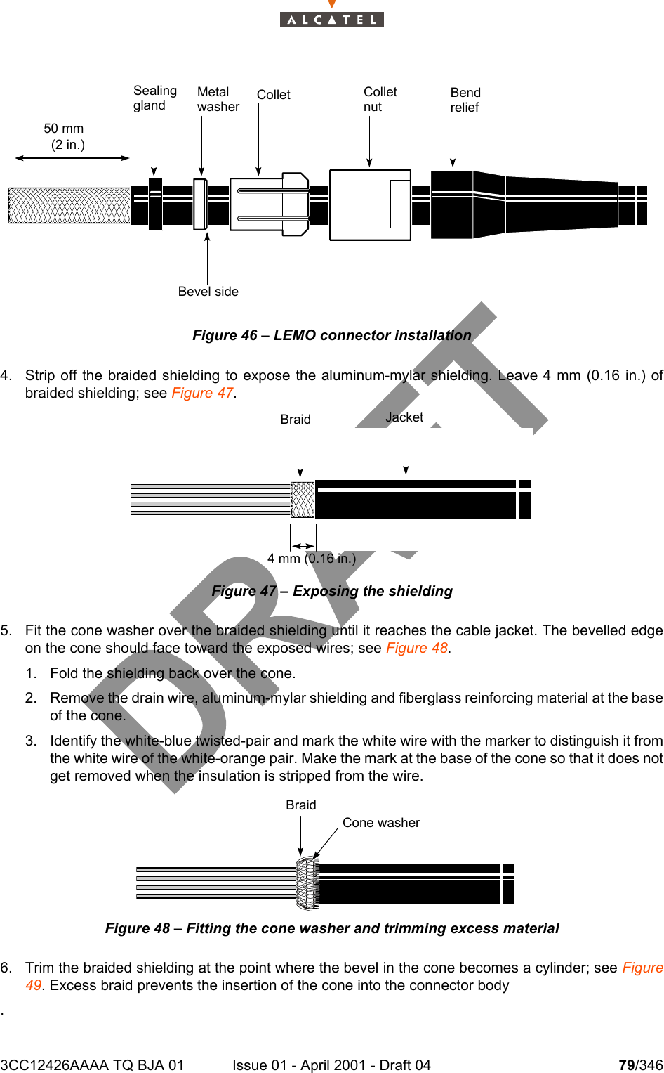 3CC12426AAAA TQ BJA 01 Issue 01 - April 2001 - Draft 04 79/346104Figure 46 – LEMO connector installation4. Strip off the braided shielding to expose the aluminum-mylar shielding. Leave 4 mm (0.16 in.) ofbraided shielding; see Figure 47.Figure 47 – Exposing the shielding5. Fit the cone washer over the braided shielding until it reaches the cable jacket. The bevelled edgeon the cone should face toward the exposed wires; see Figure 48. 1. Fold the shielding back over the cone.2. Remove the drain wire, aluminum-mylar shielding and fiberglass reinforcing material at the baseof the cone.3. Identify the white-blue twisted-pair and mark the white wire with the marker to distinguish it fromthe white wire of the white-orange pair. Make the mark at the base of the cone so that it does notget removed when the insulation is stripped from the wire.Figure 48 – Fitting the cone washer and trimming excess material6. Trim the braided shielding at the point where the bevel in the cone becomes a cylinder; see Figure49. Excess braid prevents the insertion of the cone into the connector body.50 mm(2 in.)SealingglandMetalwasher Collet ColletnutBendreliefBevel sideBraid Jacket4 mm (0.16 in.)BraidCone washer