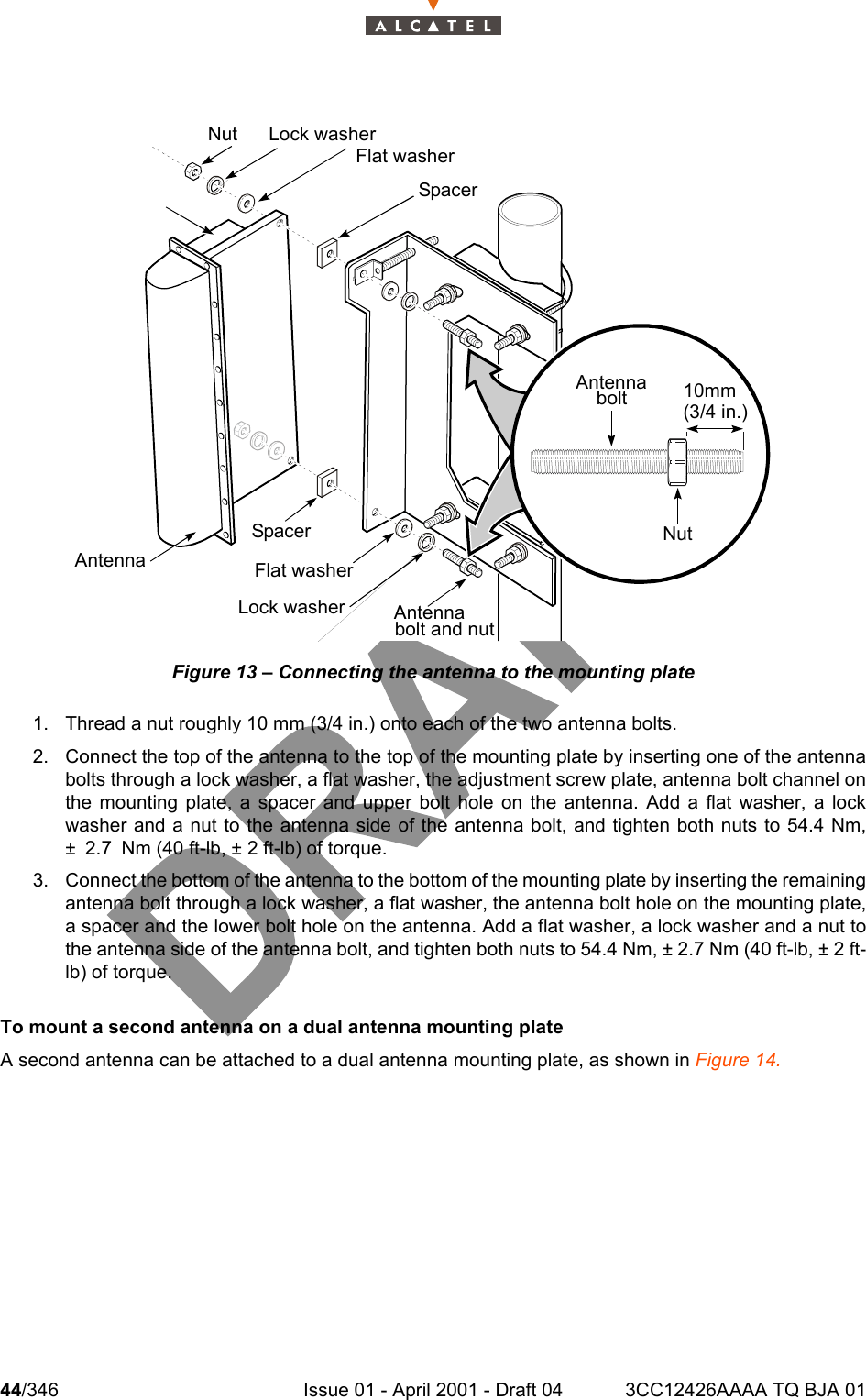 44/346 Issue 01 - April 2001 - Draft 04 3CC12426AAAA TQ BJA 01104Figure 13 – Connecting the antenna to the mounting plate1. Thread a nut roughly 10 mm (3/4 in.) onto each of the two antenna bolts.2. Connect the top of the antenna to the top of the mounting plate by inserting one of the antennabolts through a lock washer, a flat washer, the adjustment screw plate, antenna bolt channel onthe mounting plate, a spacer and upper bolt hole on the antenna. Add a flat washer, a lockwasher and a nut to the antenna side of the antenna bolt, and tighten both nuts to 54.4 Nm,± 2.7 Nm (40 ft-lb, ± 2 ft-lb) of torque.3. Connect the bottom of the antenna to the bottom of the mounting plate by inserting the remainingantenna bolt through a lock washer, a flat washer, the antenna bolt hole on the mounting plate,a spacer and the lower bolt hole on the antenna. Add a flat washer, a lock washer and a nut tothe antenna side of the antenna bolt, and tighten both nuts to 54.4 Nm, ± 2.7 Nm (40 ft-lb, ± 2 ft-lb) of torque.To mount a second antenna on a dual antenna mounting plateA second antenna can be attached to a dual antenna mounting plate, as shown in Figure 14.Nut Lock washerFlat washerSpacerAntennabolt 10mm(3/4 in.)NutAntennaLock washerFlat washerSpacerAntennabolt and nut