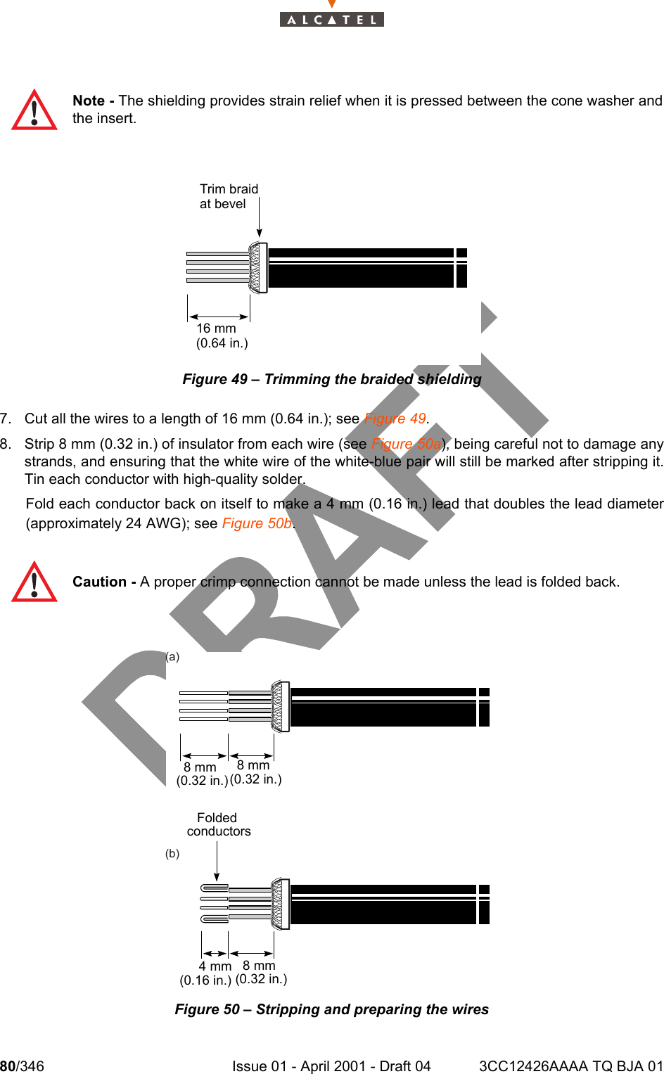 80/346 Issue 01 - April 2001 - Draft 04 3CC12426AAAA TQ BJA 01104Figure 49 – Trimming the braided shielding7. Cut all the wires to a length of 16 mm (0.64 in.); see Figure 49.8. Strip 8 mm (0.32 in.) of insulator from each wire (see Figure 50a), being careful not to damage anystrands, and ensuring that the white wire of the white-blue pair will still be marked after stripping it.Tin each conductor with high-quality solder.Fold each conductor back on itself to make a 4 mm (0.16 in.) lead that doubles the lead diameter(approximately 24 AWG); see Figure 50b.Figure 50 – Stripping and preparing the wiresNote - The shielding provides strain relief when it is pressed between the cone washer andthe insert.Caution - A proper crimp connection cannot be made unless the lead is folded back.Trim braidat bevel16 mm(0.64 in.)(a)(b)4 mm(0.16 in.)8 mm(0.32 in.)8 mm(0.32 in.)8 mm(0.32 in.)Foldedconductors