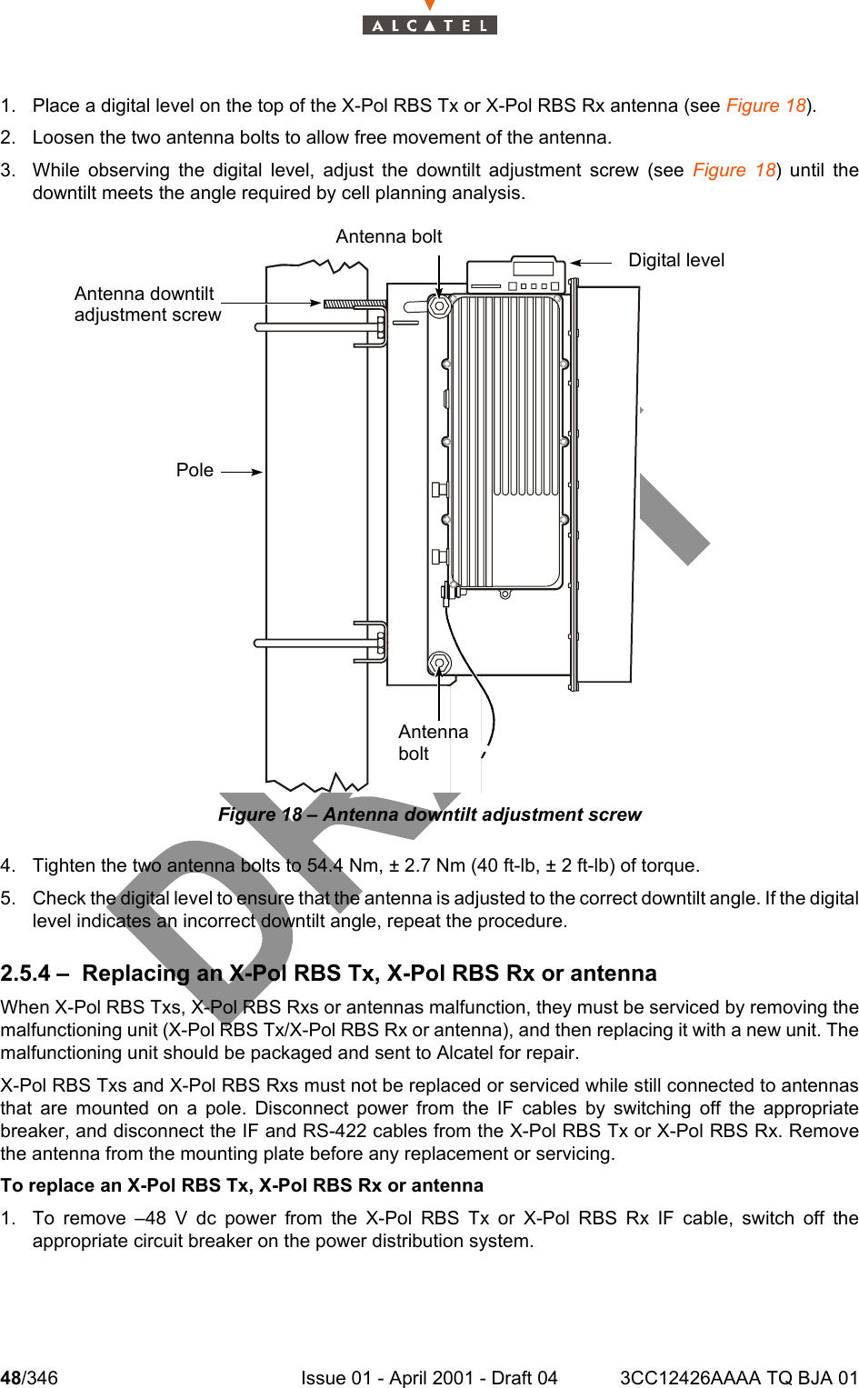 48/346 Issue 01 - April 2001 - Draft 04 3CC12426AAAA TQ BJA 011041. Place a digital level on the top of the X-Pol RBS Tx or X-Pol RBS Rx antenna (see Figure 18).2. Loosen the two antenna bolts to allow free movement of the antenna.3. While observing the digital level, adjust the downtilt adjustment screw (see Figure 18) until thedowntilt meets the angle required by cell planning analysis.Figure 18 – Antenna downtilt adjustment screw4. Tighten the two antenna bolts to 54.4 Nm, ± 2.7 Nm (40 ft-lb, ± 2 ft-lb) of torque.5. Check the digital level to ensure that the antenna is adjusted to the correct downtilt angle. If the digitallevel indicates an incorrect downtilt angle, repeat the procedure.2.5.4 – Replacing an X-Pol RBS Tx, X-Pol RBS Rx or antennaWhen X-Pol RBS Txs, X-Pol RBS Rxs or antennas malfunction, they must be serviced by removing themalfunctioning unit (X-Pol RBS Tx/X-Pol RBS Rx or antenna), and then replacing it with a new unit. Themalfunctioning unit should be packaged and sent to Alcatel for repair.X-Pol RBS Txs and X-Pol RBS Rxs must not be replaced or serviced while still connected to antennasthat are mounted on a pole. Disconnect power from the IF cables by switching off the appropriatebreaker, and disconnect the IF and RS-422 cables from the X-Pol RBS Tx or X-Pol RBS Rx. Removethe antenna from the mounting plate before any replacement or servicing.To replace an X-Pol RBS Tx, X-Pol RBS Rx or antenna1. To remove –48 V dc power from the X-Pol RBS Tx or X-Pol RBS Rx IF cable, switch off theappropriate circuit breaker on the power distribution system.Digital levelAntenna boltAntenna downtiltadjustment screwPoleAntennabolt