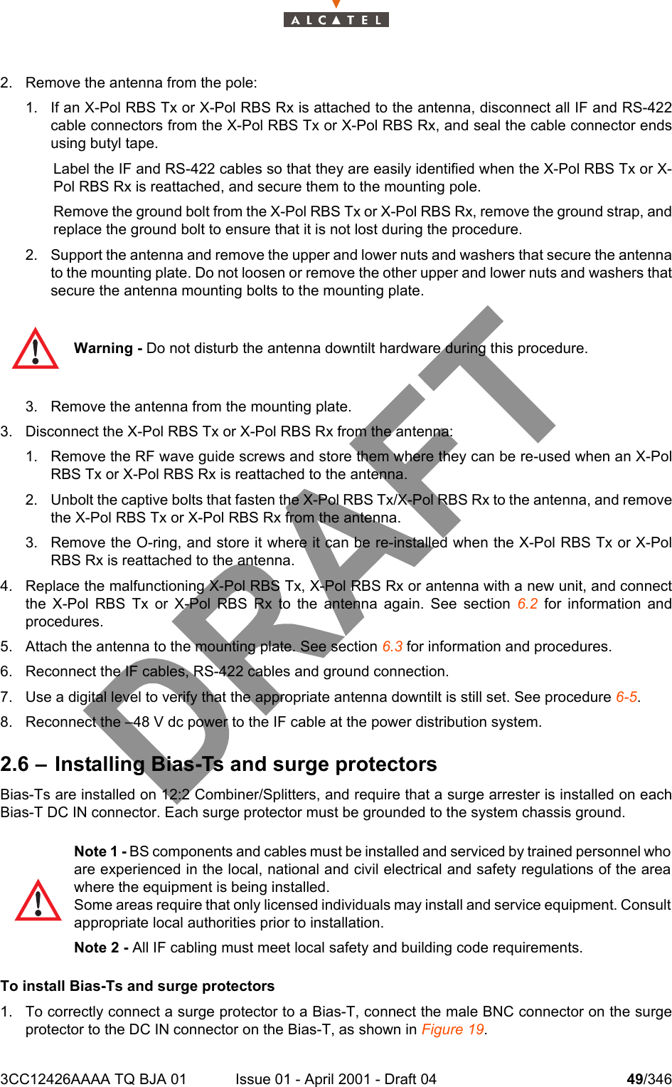 3CC12426AAAA TQ BJA 01 Issue 01 - April 2001 - Draft 04 49/3461042. Remove the antenna from the pole:1. If an X-Pol RBS Tx or X-Pol RBS Rx is attached to the antenna, disconnect all IF and RS-422cable connectors from the X-Pol RBS Tx or X-Pol RBS Rx, and seal the cable connector endsusing butyl tape.Label the IF and RS-422 cables so that they are easily identified when the X-Pol RBS Tx or X-Pol RBS Rx is reattached, and secure them to the mounting pole.Remove the ground bolt from the X-Pol RBS Tx or X-Pol RBS Rx, remove the ground strap, andreplace the ground bolt to ensure that it is not lost during the procedure.2. Support the antenna and remove the upper and lower nuts and washers that secure the antennato the mounting plate. Do not loosen or remove the other upper and lower nuts and washers thatsecure the antenna mounting bolts to the mounting plate.3. Remove the antenna from the mounting plate.3. Disconnect the X-Pol RBS Tx or X-Pol RBS Rx from the antenna:1. Remove the RF wave guide screws and store them where they can be re-used when an X-PolRBS Tx or X-Pol RBS Rx is reattached to the antenna.2. Unbolt the captive bolts that fasten the X-Pol RBS Tx/X-Pol RBS Rx to the antenna, and removethe X-Pol RBS Tx or X-Pol RBS Rx from the antenna. 3. Remove the O-ring, and store it where it can be re-installed when the X-Pol RBS Tx or X-PolRBS Rx is reattached to the antenna.4. Replace the malfunctioning X-Pol RBS Tx, X-Pol RBS Rx or antenna with a new unit, and connectthe X-Pol RBS Tx or X-Pol RBS Rx to the antenna again. See section 6.2 for information andprocedures.5. Attach the antenna to the mounting plate. See section 6.3 for information and procedures.6. Reconnect the IF cables, RS-422 cables and ground connection.7. Use a digital level to verify that the appropriate antenna downtilt is still set. See procedure 6-5.8. Reconnect the –48 V dc power to the IF cable at the power distribution system.2.6 – Installing Bias-Ts and surge protectorsBias-Ts are installed on 12:2 Combiner/Splitters, and require that a surge arrester is installed on eachBias-T DC IN connector. Each surge protector must be grounded to the system chassis ground.To install Bias-Ts and surge protectors1. To correctly connect a surge protector to a Bias-T, connect the male BNC connector on the surgeprotector to the DC IN connector on the Bias-T, as shown in Figure 19.Warning - Do not disturb the antenna downtilt hardware during this procedure. Note 1 - BS components and cables must be installed and serviced by trained personnel whoare experienced in the local, national and civil electrical and safety regulations of the areawhere the equipment is being installed.Some areas require that only licensed individuals may install and service equipment. Consultappropriate local authorities prior to installation.Note 2 - All IF cabling must meet local safety and building code requirements.