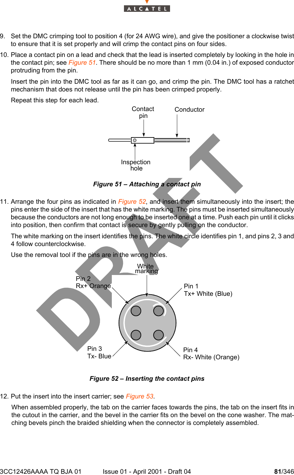 3CC12426AAAA TQ BJA 01 Issue 01 - April 2001 - Draft 04 81/3461049. Set the DMC crimping tool to position 4 (for 24 AWG wire), and give the positioner a clockwise twistto ensure that it is set properly and will crimp the contact pins on four sides. 10. Place a contact pin on a lead and check that the lead is inserted completely by looking in the hole inthe contact pin; see Figure 51. There should be no more than 1 mm (0.04 in.) of exposed conductorprotruding from the pin.Insert the pin into the DMC tool as far as it can go, and crimp the pin. The DMC tool has a ratchetmechanism that does not release until the pin has been crimped properly.Repeat this step for each lead.Figure 51 – Attaching a contact pin11. Arrange the four pins as indicated in Figure 52, and insert them simultaneously into the insert; thepins enter the side of the insert that has the white marking. The pins must be inserted simultaneouslybecause the conductors are not long enough to be inserted one at a time. Push each pin until it clicksinto position, then confirm that contact is secure by gently pulling on the conductor.The white marking on the insert identifies the pins. The white circle identifies pin 1, and pins 2, 3 and4 follow counterclockwise.Use the removal tool if the pins are in the wrong holes.Figure 52 – Inserting the contact pins12. Put the insert into the insert carrier; see Figure 53. When assembled properly, the tab on the carrier faces towards the pins, the tab on the insert fits inthe cutout in the carrier, and the bevel in the carrier fits on the bevel on the cone washer. The mat-ching bevels pinch the braided shielding when the connector is completely assembled.ContactpinConductorInspectionholeWhitemarkingPin 1Tx+ White (Blue)Pin 4Rx- White (Orange)Pin 2Rx+ OrangePin 3Tx- Blue