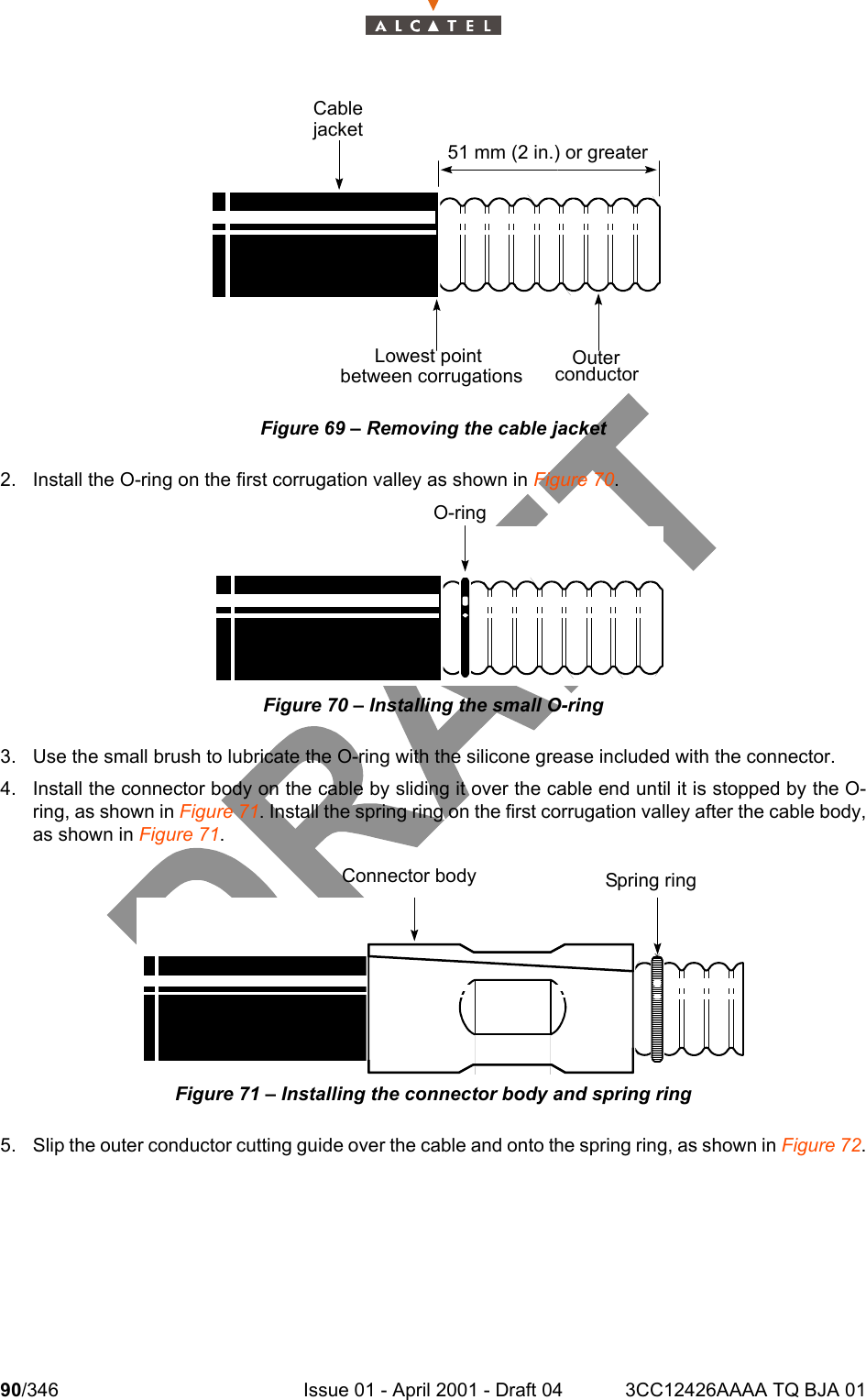 90/346 Issue 01 - April 2001 - Draft 04 3CC12426AAAA TQ BJA 01104Figure 69 – Removing the cable jacket2. Install the O-ring on the first corrugation valley as shown in Figure 70.Figure 70 – Installing the small O-ring3. Use the small brush to lubricate the O-ring with the silicone grease included with the connector.4. Install the connector body on the cable by sliding it over the cable end until it is stopped by the O-ring, as shown in Figure 71. Install the spring ring on the first corrugation valley after the cable body,as shown in Figure 71.Figure 71 – Installing the connector body and spring ring5. Slip the outer conductor cutting guide over the cable and onto the spring ring, as shown in Figure 72.51 mm (2 in.) or greaterOuterconductorLowest pointbetween corrugationsCablejacketO-ringConnector body Spring ring