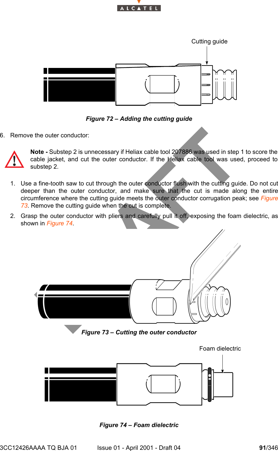 3CC12426AAAA TQ BJA 01 Issue 01 - April 2001 - Draft 04 91/346104Figure 72 – Adding the cutting guide6. Remove the outer conductor: 1. Use a fine-tooth saw to cut through the outer conductor flush with the cutting guide. Do not cutdeeper than the outer conductor, and make sure that the cut is made along the entirecircumference where the cutting guide meets the outer conductor corrugation peak; see Figure73. Remove the cutting guide when the cut is complete.2. Grasp the outer conductor with pliers and carefully pull it off, exposing the foam dielectric, asshown in Figure 74.Figure 73 – Cutting the outer conductorFigure 74 – Foam dielectricNote - Substep 2 is unnecessary if Heliax cable tool 207886 was used in step 1 to score thecable jacket, and cut the outer conductor. If the Heliax cable tool was used, proceed tosubstep 2.Cutting guideFoam dielectric