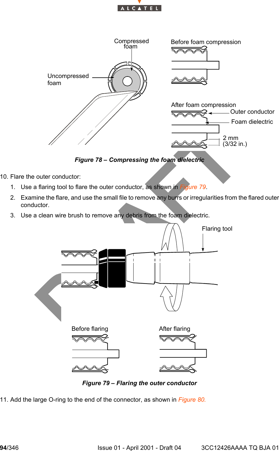 94/346 Issue 01 - April 2001 - Draft 04 3CC12426AAAA TQ BJA 01104Figure 78 – Compressing the foam dielectric10. Flare the outer conductor:1. Use a flaring tool to flare the outer conductor, as shown in Figure 79.2. Examine the flare, and use the small file to remove any burrs or irregularities from the flared outerconductor.3. Use a clean wire brush to remove any debris from the foam dielectric.Figure 79 – Flaring the outer conductor11. Add the large O-ring to the end of the connector, as shown in Figure 80.   CompressedfoamUncompressedfoamBefore foam compressionAfter foam compressionOuter conductorFoam dielectric2 mm(3/32 in.)  Flaring toolBefore flaring After flaring