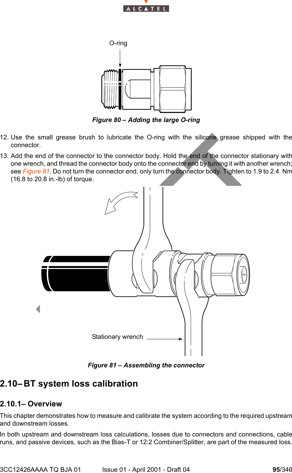 3CC12426AAAA TQ BJA 01 Issue 01 - April 2001 - Draft 04 95/346104Figure 80 – Adding the large O-ring12. Use the small grease brush to lubricate the O-ring with the silicone grease shipped with theconnector.13. Add the end of the connector to the connector body. Hold the end of the connector stationary withone wrench, and thread the connector body onto the connector end by turning it with another wrench;see Figure 81. Do not turn the connector end, only turn the connector body. Tighten to 1.9 to 2.4 Nm(16.8 to 20.8 in.-lb) of torque.Figure 81 – Assembling the connector2.10– BT system loss calibration2.10.1– OverviewThis chapter demonstrates how to measure and calibrate the system according to the required upstreamand downstream losses.In both upstream and downstream loss calculations, losses due to connectors and connections, cableruns, and passive devices, such as the Bias-T or 12:2 Combiner/Splitter, are part of the measured loss.O-ringStationary wrench