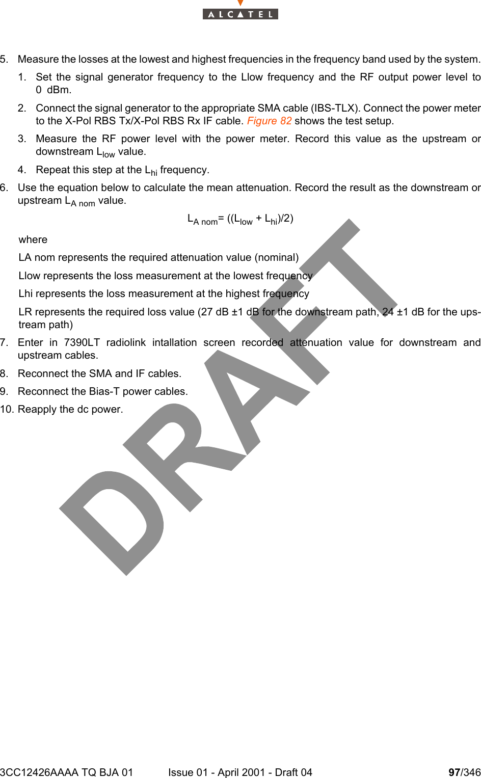 3CC12426AAAA TQ BJA 01 Issue 01 - April 2001 - Draft 04 97/3461045. Measure the losses at the lowest and highest frequencies in the frequency band used by the system.1. Set the signal generator frequency to the Llow frequency and the RF output power level to0dBm.2. Connect the signal generator to the appropriate SMA cable (IBS-TLX). Connect the power meterto the X-Pol RBS Tx/X-Pol RBS Rx IF cable. Figure 82 shows the test setup.3. Measure the RF power level with the power meter. Record this value as the upstream ordownstream Llow value.4. Repeat this step at the Lhi frequency.6. Use the equation below to calculate the mean attenuation. Record the result as the downstream orupstream LA nom value.LA nom= ((Llow + Lhi)/2)whereLA nom represents the required attenuation value (nominal)Llow represents the loss measurement at the lowest frequencyLhi represents the loss measurement at the highest frequencyLR represents the required loss value (27 dB ±1 dB for the downstream path, 24 ±1 dB for the ups-tream path)7. Enter in 7390LT radiolink intallation screen recorded attenuation value for downstream andupstream cables.8. Reconnect the SMA and IF cables.9. Reconnect the Bias-T power cables.10. Reapply the dc power.