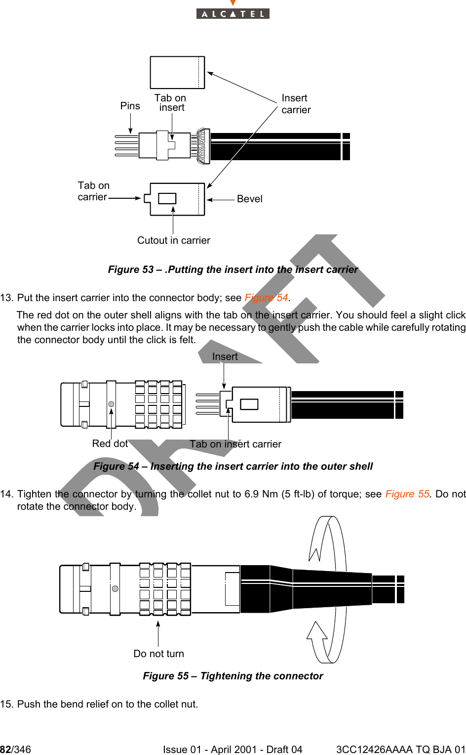 82/346 Issue 01 - April 2001 - Draft 04 3CC12426AAAA TQ BJA 01104Figure 53 – .Putting the insert into the insert carrier13. Put the insert carrier into the connector body; see Figure 54. The red dot on the outer shell aligns with the tab on the insert carrier. You should feel a slight clickwhen the carrier locks into place. It may be necessary to gently push the cable while carefully rotatingthe connector body until the click is felt. Figure 54 – Inserting the insert carrier into the outer shell14. Tighten the connector by turning the collet nut to 6.9 Nm (5 ft-lb) of torque; see Figure 55. Do notrotate the connector body. Figure 55 – Tightening the connector15. Push the bend relief on to the collet nut.InsertcarrierBevelCutout in carrierPins Tab oninsertTab oncarrierInsertTab on insert carrierRed dotDo not turn