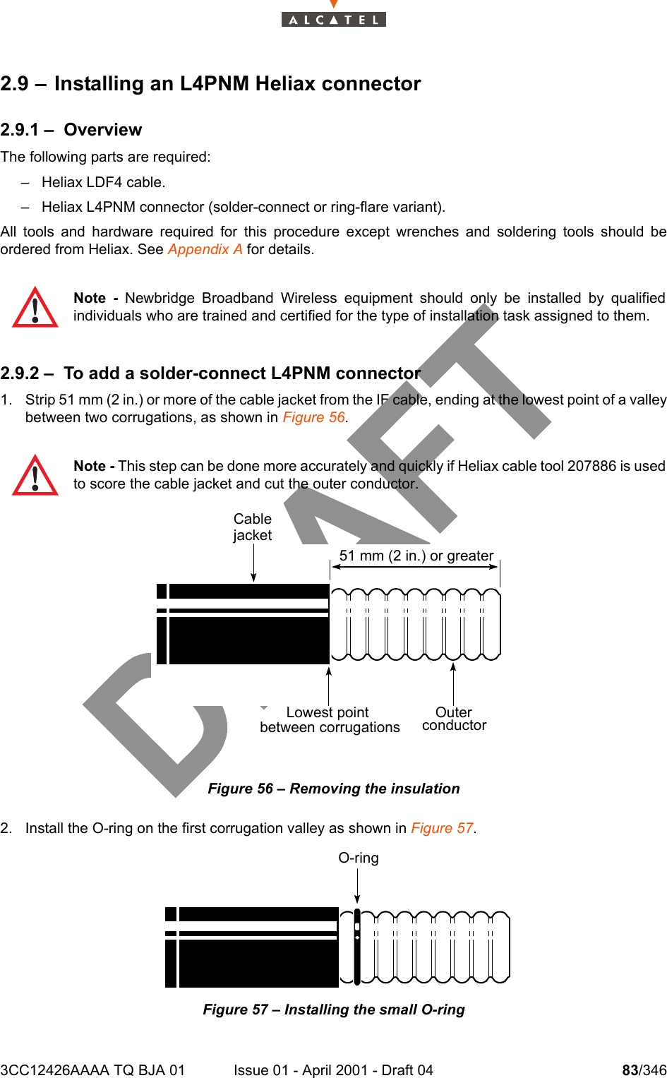 3CC12426AAAA TQ BJA 01 Issue 01 - April 2001 - Draft 04 83/3461042.9 – Installing an L4PNM Heliax connector2.9.1 – OverviewThe following parts are required:– Heliax LDF4 cable.– Heliax L4PNM connector (solder-connect or ring-flare variant).All tools and hardware required for this procedure except wrenches and soldering tools should beordered from Heliax. See Appendix A for details.2.9.2 – To add a solder-connect L4PNM connector1. Strip 51 mm (2 in.) or more of the cable jacket from the IF cable, ending at the lowest point of a valleybetween two corrugations, as shown in Figure 56. Figure 56 – Removing the insulation2. Install the O-ring on the first corrugation valley as shown in Figure 57.Figure 57 – Installing the small O-ringNote - Newbridge Broadband Wireless equipment should only be installed by qualifiedindividuals who are trained and certified for the type of installation task assigned to them.Note - This step can be done more accurately and quickly if Heliax cable tool 207886 is usedto score the cable jacket and cut the outer conductor.51 mm (2 in.) or greaterOuterconductorLowest pointbetween corrugationsO-ringCablejacket