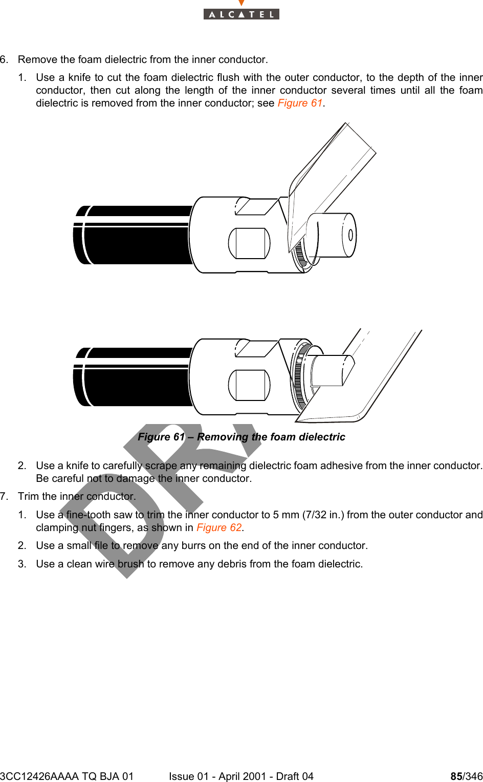 3CC12426AAAA TQ BJA 01 Issue 01 - April 2001 - Draft 04 85/3461046. Remove the foam dielectric from the inner conductor. 1. Use a knife to cut the foam dielectric flush with the outer conductor, to the depth of the innerconductor, then cut along the length of the inner conductor several times until all the foamdielectric is removed from the inner conductor; see Figure 61.Figure 61 – Removing the foam dielectric2. Use a knife to carefully scrape any remaining dielectric foam adhesive from the inner conductor.Be careful not to damage the inner conductor.7. Trim the inner conductor.1. Use a fine-tooth saw to trim the inner conductor to 5 mm (7/32 in.) from the outer conductor andclamping nut fingers, as shown in Figure 62.2. Use a small file to remove any burrs on the end of the inner conductor.3. Use a clean wire brush to remove any debris from the foam dielectric.