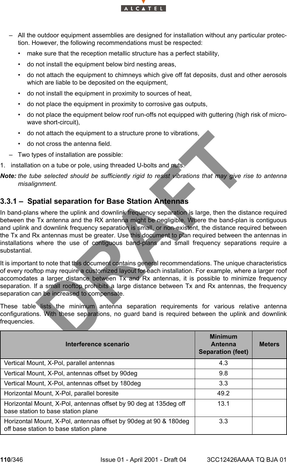 110/346 Issue 01 - April 2001 - Draft 04 3CC12426AAAA TQ BJA 01128– All the outdoor equipment assemblies are designed for installation without any particular protec-tion. However, the following recommendations must be respected:• make sure that the reception metallic structure has a perfect stability,• do not install the equipment below bird nesting areas,• do not attach the equipment to chimneys which give off fat deposits, dust and other aerosolswhich are liable to be deposited on the equipment,• do not install the equipment in proximity to sources of heat,• do not place the equipment in proximity to corrosive gas outputs,• do not place the equipment below roof run-offs not equipped with guttering (high risk of micro-wave short-circuit),• do not attach the equipment to a structure prone to vibrations,• do not cross the antenna field.– Two types of installation are possible:1. installation on a tube or pole, using threaded U-bolts and nuts.Note: the tube selected should be sufficiently rigid to resist vibrations that may give rise to antennamisalignment.3.3.1 – Spatial separation for Base Station AntennasIn band-plans where the uplink and downlink frequency separation is large, then the distance requiredbetween the Tx antenna and the RX antenna might be negligible. Where the band-plan is contiguousand uplink and downlink frequency separation is small, or non-existent, the distance required betweenthe Tx and Rx antennas must be greater. Use this document to plan required between the antennas ininstallations where the use of contiguous band-plans and small frequency separations require asubstantial.It is important to note that this document contains general recommendations. The unique characteristicsof every rooftop may require a customized layout for each installation. For example, where a larger roofaccomodates a larger distance between Tx and Rx antennas, it is possible to minimize frequencyseparation. If a small rooftop prohibits a large distance between Tx and Rx antennas, the frequencyseparation can be increased to compensate.These table lists the minimum antenna separation requirements for various relative antennaconfigurations. With these separations, no guard band is required between the uplink and downlinkfrequencies.Interference scenarioMinimum Antenna Separation (feet)MetersVertical Mount, X-Pol, parallel antennas 4.3Vertical Mount, X-Pol, antennas offset by 90deg 9.8Vertical Mount, X-Pol, antennas offset by 180deg 3.3Horizontal Mount, X-Pol, parallel boresite 49.2Horizontal Mount, X-Pol, antennas offset by 90 deg at 135deg off base station to base station plane13.1Horizontal Mount, X-Pol, antennas offset by 90deg at 90 &amp; 180deg off base station to base station plane3.3