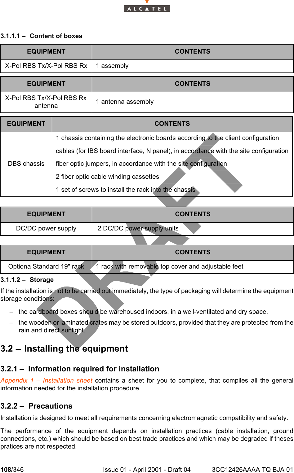 108/346 Issue 01 - April 2001 - Draft 04 3CC12426AAAA TQ BJA 011283.1.1.1 – Content of boxes3.1.1.2 – StorageIf the installation is not to be carried out immediately, the type of packaging will determine the equipmentstorage conditions:– the cardboard boxes should be warehoused indoors, in a well-ventilated and dry space,– the wooden or laminated crates may be stored outdoors, provided that they are protected from therain and direct sunlight.3.2 – Installing the equipment3.2.1 – Information required for installationAppendix 1 – Installation sheet contains a sheet for you to complete, that compiles all the generalinformation needed for the installation procedure.3.2.2 – PrecautionsInstallation is designed to meet all requirements concerning electromagnetic compatibility and safety.The performance of the equipment depends on installation practices (cable installation, groundconnections, etc.) which should be based on best trade practices and which may be degraded if thesespratices are not respected.EQUIPMENT CONTENTSX-Pol RBS Tx/X-Pol RBS Rx 1 assemblyEQUIPMENT CONTENTSX-Pol RBS Tx/X-Pol RBS Rx antenna 1 antenna assemblyEQUIPMENT CONTENTSDBS chassis1 chassis containing the electronic boards according to the client configurationcables (for IBS board interface, N panel), in accordance with the site configurationfiber optic jumpers, in accordance with the site configuration2 fiber optic cable winding cassettes1 set of screws to install the rack into the chassisEQUIPMENT CONTENTSDC/DC power supply  2 DC/DC power supply unitsEQUIPMENT CONTENTSOptiona Standard 19&quot; rack 1 rack with removable top cover and adjustable feet