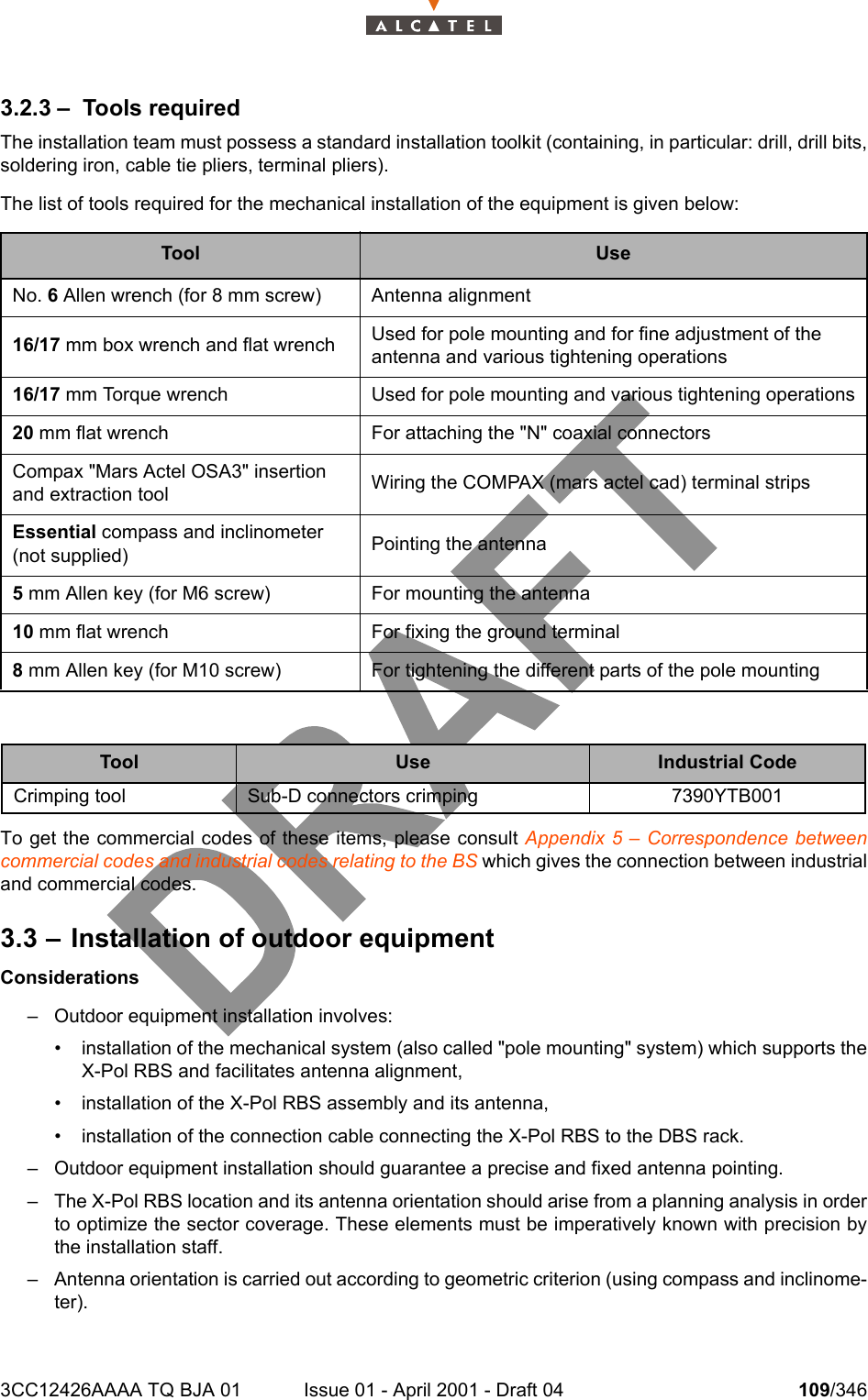 3CC12426AAAA TQ BJA 01 Issue 01 - April 2001 - Draft 04 109/3461283.2.3 – Tools requiredThe installation team must possess a standard installation toolkit (containing, in particular: drill, drill bits,soldering iron, cable tie pliers, terminal pliers).The list of tools required for the mechanical installation of the equipment is given below:To get the commercial codes of these items, please consult Appendix 5 – Correspondence betweencommercial codes and industrial codes relating to the BS which gives the connection between industrialand commercial codes.3.3 – Installation of outdoor equipmentConsiderations– Outdoor equipment installation involves:• installation of the mechanical system (also called &quot;pole mounting&quot; system) which supports theX-Pol RBS and facilitates antenna alignment,• installation of the X-Pol RBS assembly and its antenna,• installation of the connection cable connecting the X-Pol RBS to the DBS rack.– Outdoor equipment installation should guarantee a precise and fixed antenna pointing.– The X-Pol RBS location and its antenna orientation should arise from a planning analysis in orderto optimize the sector coverage. These elements must be imperatively known with precision bythe installation staff.– Antenna orientation is carried out according to geometric criterion (using compass and inclinome-ter).Tool UseNo. 6 Allen wrench (for 8 mm screw) Antenna alignment16/17 mm box wrench and flat wrench Used for pole mounting and for fine adjustment of the antenna and various tightening operations16/17 mm Torque wrench Used for pole mounting and various tightening operations20 mm flat wrench For attaching the &quot;N&quot; coaxial connectorsCompax &quot;Mars Actel OSA3&quot; insertion and extraction tool Wiring the COMPAX (mars actel cad) terminal stripsEssential compass and inclinometer (not supplied) Pointing the antenna5 mm Allen key (for M6 screw) For mounting the antenna10 mm flat wrench For fixing the ground terminal8 mm Allen key (for M10 screw) For tightening the different parts of the pole mountingTool Use Industrial CodeCrimping tool Sub-D connectors crimping 7390YTB001