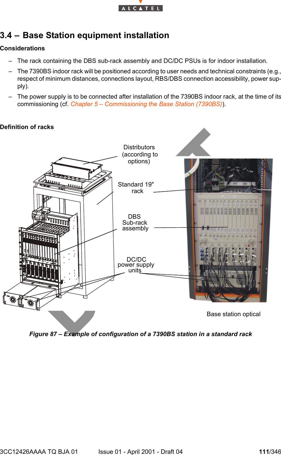 3CC12426AAAA TQ BJA 01 Issue 01 - April 2001 - Draft 04 111/3461283.4 – Base Station equipment installationConsiderations– The rack containing the DBS sub-rack assembly and DC/DC PSUs is for indoor installation.– The 7390BS indoor rack will be positioned according to user needs and technical constraints (e.g.,respect of minimum distances, connections layout, RBS/DBS connection accessibility, power sup-ply).– The power supply is to be connected after installation of the 7390BS indoor rack, at the time of itscommissioning (cf. Chapter 5 – Commissioning the Base Station (7390BS)).Definition of racksFigure 87 – Example of configuration of a 7390BS station in a standard rackDistributors(according to options)  Standard 19&quot; rackDBS Sub-rack assembly  DC/DC power supply units Base station optical