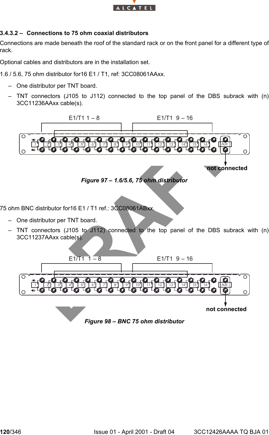 120/346 Issue 01 - April 2001 - Draft 04 3CC12426AAAA TQ BJA 011283.4.3.2 – Connections to 75 ohm coaxial distributorsConnections are made beneath the roof of the standard rack or on the front panel for a different type ofrack.Optional cables and distributors are in the installation set.1.6 / 5.6, 75 ohm distributor for16 E1 / T1, ref: 3CC08061AAxx.– One distributor per TNT board.– TNT connectors (J105 to J112) connected to the top panel of the DBS subrack with (n)3CC11236AAxx cable(s).Figure 97 – 1.6/5.6, 75 ohm distributor75 ohm BNC distributor for16 E1 / T1 ref.: 3CC08061ABxx.– One distributor per TNT board.– TNT connectors (J105 to J112) connected to the top panel of the DBS subrack with (n)3CC11237AAxx cable(s).Figure 98 – BNC 75 ohm distributor1 2 3 4 5 6 7 8 9 10 11 12 13 14 15 16AUXE1/T1 1 – 8 E1/T1  9 – 16not connected1 2 3 4 5 6 7 8 9 10 11 12 13 14 15 16AUXE1/T1  1 – 8 E1/T1  9 – 16not connected