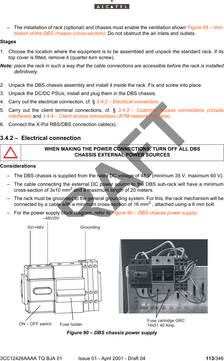 3CC12426AAAA TQ BJA 01 Issue 01 - April 2001 - Draft 04 113/346128– The installation of rack (optional) and chassis must enable the ventilation shown Figure 89 – Ven-tilation of the DBS chassis (cross-section). Do not obstruct the air inlets and outlets.Stages1. Choose the location where the equipment is to be assembled and unpack the standard rack. If itstop cover is fitted, remove it (quarter-turn screw).Note: place the rack in such a way that the cable connections are accessible before the rack is installeddefinitively.2. Unpack the DBS chassis assembly and install it inside the rack. Fix and screw into place.3. Unpack the DC/DC PSUs; install and plug them in the DBS chassis.4. Carry out the electrical connection, cf. § 3.4.2 – Electrical connection.5. Carry out the client terminal connections, cf. § 3.4.3 – Customer access connections (circuitsinterfaces) and 3.4.4 – Client access connections (ATM network interface).6. Connect the X-Pol RBS/DBS connection cable(s).3.4.2 – Electrical connectionConsiderations– The DBS chassis is supplied from the rated DC voltage of 48 V (minimum 35 V, maximum 60 V).– The cable connecting the external DC power source to the DBS sub-rack will have a minimumcross-section of 3x10 mm2 and a maximum length of 20 meters.– The rack must be grounded to the general grounding system. For this, the rack mechanism will beconnected by a cable with a minimum cross-section of 16 mm2 , attached using a 6 mm bolt.– For the power supply block diagram, refer to Figure 90 – DBS chassis power supply:Figure 90 – DBS chassis power supplyWHEN MAKING THE POWER CONNECTIONS, TURN OFF ALL DBSCHASSIS EXTERNAL POWER SOURCES0V/+48V–48V/0VGroundingFuse holderON – OFF switch Fuse cartridge GRC14x51 40 Amp.