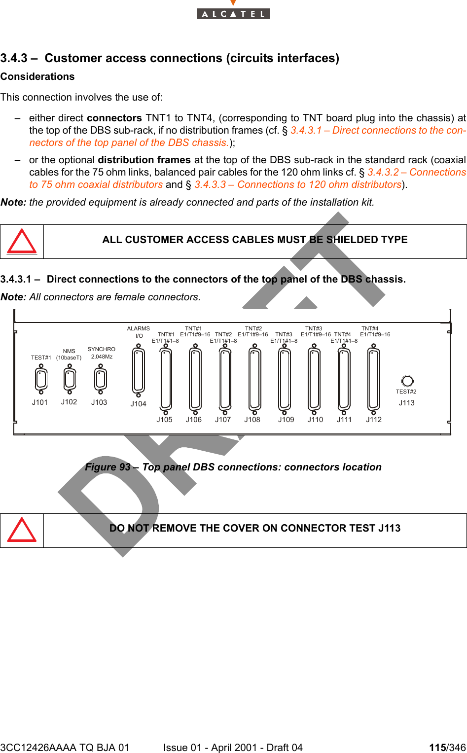 3CC12426AAAA TQ BJA 01 Issue 01 - April 2001 - Draft 04 115/3461283.4.3 – Customer access connections (circuits interfaces)ConsiderationsThis connection involves the use of:– either direct connectors TNT1 to TNT4, (corresponding to TNT board plug into the chassis) atthe top of the DBS sub-rack, if no distribution frames (cf. § 3.4.3.1 – Direct connections to the con-nectors of the top panel of the DBS chassis.);– or the optional distribution frames at the top of the DBS sub-rack in the standard rack (coaxialcables for the 75 ohm links, balanced pair cables for the 120 ohm links cf. § 3.4.3.2 – Connectionsto 75 ohm coaxial distributors and § 3.4.3.3 – Connections to 120 ohm distributors).Note: the provided equipment is already connected and parts of the installation kit.3.4.3.1 – Direct connections to the connectors of the top panel of the DBS chassis.Note: All connectors are female connectors.Figure 93 – Top panel DBS connections: connectors locationALL CUSTOMER ACCESS CABLES MUST BE SHIELDED TYPEDO NOT REMOVE THE COVER ON CONNECTOR TEST J113TEST#1NMS(10baseT)SYNCHRO2,048MzALARMSI/O TNT#1E1/T1#1–8TNT#1E1/T1#9–16 TNT#2E1/T1#1–8TNT#2E1/T1#9–16 TNT#3E1/T1#1–8TNT#3E1/T1#9–16 TNT#4E1/T1#1–8TNT#4E1/T1#9–16TEST#2J101 J102 J104J103J105 J106 J107 J108 J109 J110 J111 J112J113