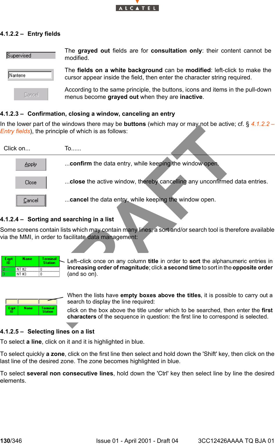 130/346 Issue 01 - April 2001 - Draft 04 3CC12426AAAA TQ BJA 012344.1.2.2 – Entry fields4.1.2.3 – Confirmation, closing a window, canceling an entryIn the lower part of the windows there may be buttons (which may or may not be active; cf. § 4.1.2.2 –Entry fields), the principle of which is as follows:4.1.2.4 – Sorting and searching in a listSome screens contain lists which may contain many lines; a sort and/or search tool is therefore availablevia the MMI, in order to facilitate data management:4.1.2.5 – Selecting lines on a listTo select a line, click on it and it is highlighted in blue.To select quickly a zone, click on the first line then select and hold down the &apos;Shift&apos; key, then click on thelast line of the desired zone. The zone becomes highlighted in blue.To select several non consecutive lines, hold down the &apos;Ctrl&apos; key then select line by line the desiredelements.The  grayed out fields are for consultation only: their content cannot bemodified.The fields on a white background can be modified: left-click to make thecursor appear inside the field, then enter the character string required.According to the same principle, the buttons, icons and items in the pull-downmenus become grayed out when they are inactive.Click on... To.........confirm the data entry, while keeping the window open....close the active window, thereby cancelling any unconfirmed data entries....cancel the data entry, while keeping the window open.