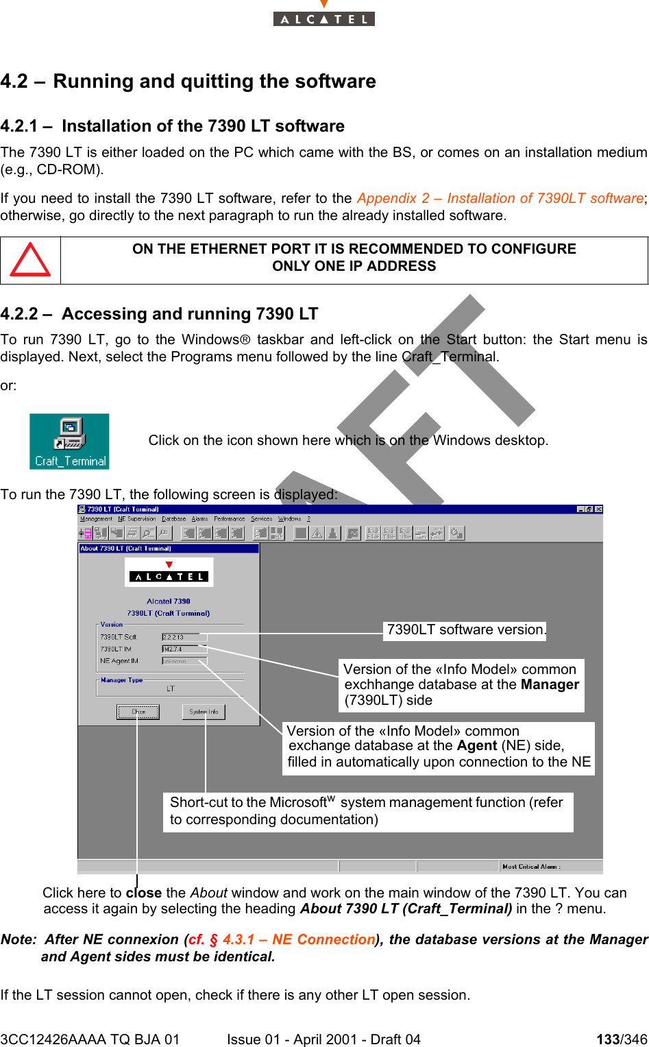 3CC12426AAAA TQ BJA 01 Issue 01 - April 2001 - Draft 04 133/3462344.2 – Running and quitting the software4.2.1 – Installation of the 7390 LT softwareThe 7390 LT is either loaded on the PC which came with the BS, or comes on an installation medium(e.g., CD-ROM).If you need to install the 7390 LT software, refer to the Appendix 2 – Installation of 7390LT software;otherwise, go directly to the next paragraph to run the already installed software.4.2.2 – Accessing and running 7390 LTTo run 7390 LT, go to the Windowsâ taskbar and left-click on the Start button: the Start menu isdisplayed. Next, select the Programs menu followed by the line Craft_Terminal.or:To run the 7390 LT, the following screen is displayed:Note:  After NE connexion (cf. § 4.3.1 – NE Connection), the database versions at the Managerand Agent sides must be identical.If the LT session cannot open, check if there is any other LT open session.ON THE ETHERNET PORT IT IS RECOMMENDED TO CONFIGUREONLY ONE IP ADDRESSClick on the icon shown here which is on the Windows desktop.Click here to close the About window and work on the main window of the 7390 LT. You canaccess it again by selecting the heading About 7390 LT (Craft_Terminal) in the ? menu.7390LT software version.Version of the «Info Model» common exchhange database at the Manager (7390LT) sideVersion of the «Info Model» common exchange database at the Agent (NE) side,filled in automatically upon connection to the NE Short-cut to the Microsoftw  system management function (refer to corresponding documentation)