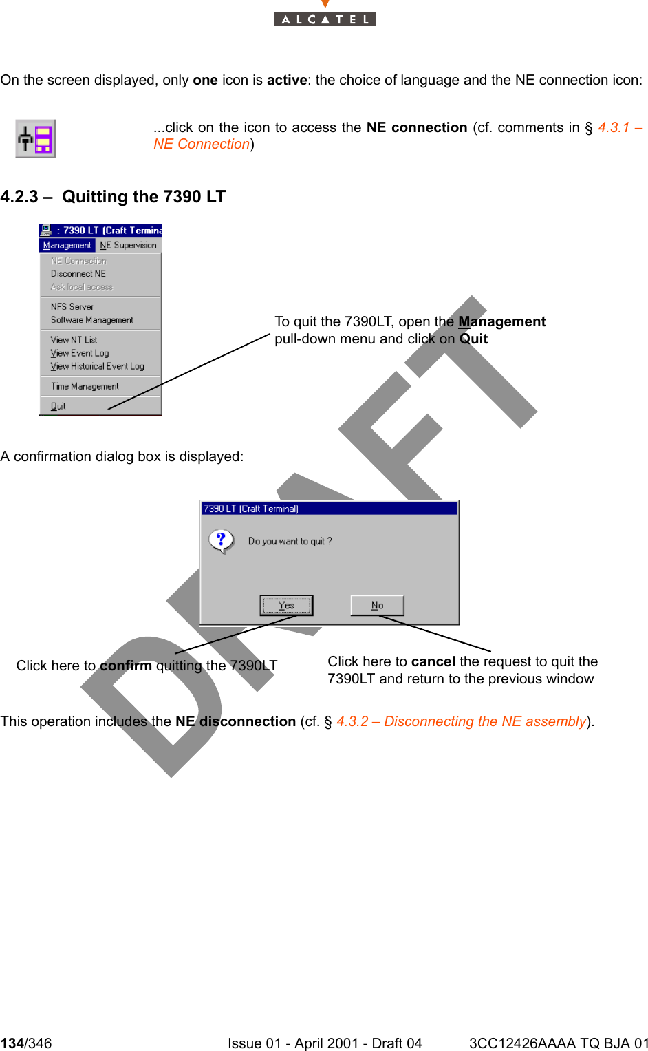 134/346 Issue 01 - April 2001 - Draft 04 3CC12426AAAA TQ BJA 01234On the screen displayed, only one icon is active: the choice of language and the NE connection icon:4.2.3 – Quitting the 7390 LTA confirmation dialog box is displayed:This operation includes the NE disconnection (cf. § 4.3.2 – Disconnecting the NE assembly)....click on the icon to access the NE connection (cf. comments in § 4.3.1 –NE Connection)To quit the 7390LT, open the Management pull-down menu and click on QuitClick here to cancel the request to quit the 7390LT and return to the previous window Click here to confirm quitting the 7390LT