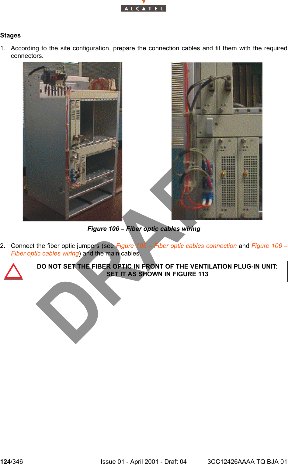 124/346 Issue 01 - April 2001 - Draft 04 3CC12426AAAA TQ BJA 01128Stages1. According to the site configuration, prepare the connection cables and fit them with the requiredconnectors.Figure 106 – Fiber optic cables wiring2. Connect the fiber optic jumpers (see Figure 105 – Fiber optic cables connection and Figure 106 –Fiber optic cables wiring) and the main cables.DO NOT SET THE FIBER OPTIC IN FRONT OF THE VENTILATION PLUG-IN UNIT:SET IT AS SHOWN IN FIGURE 113