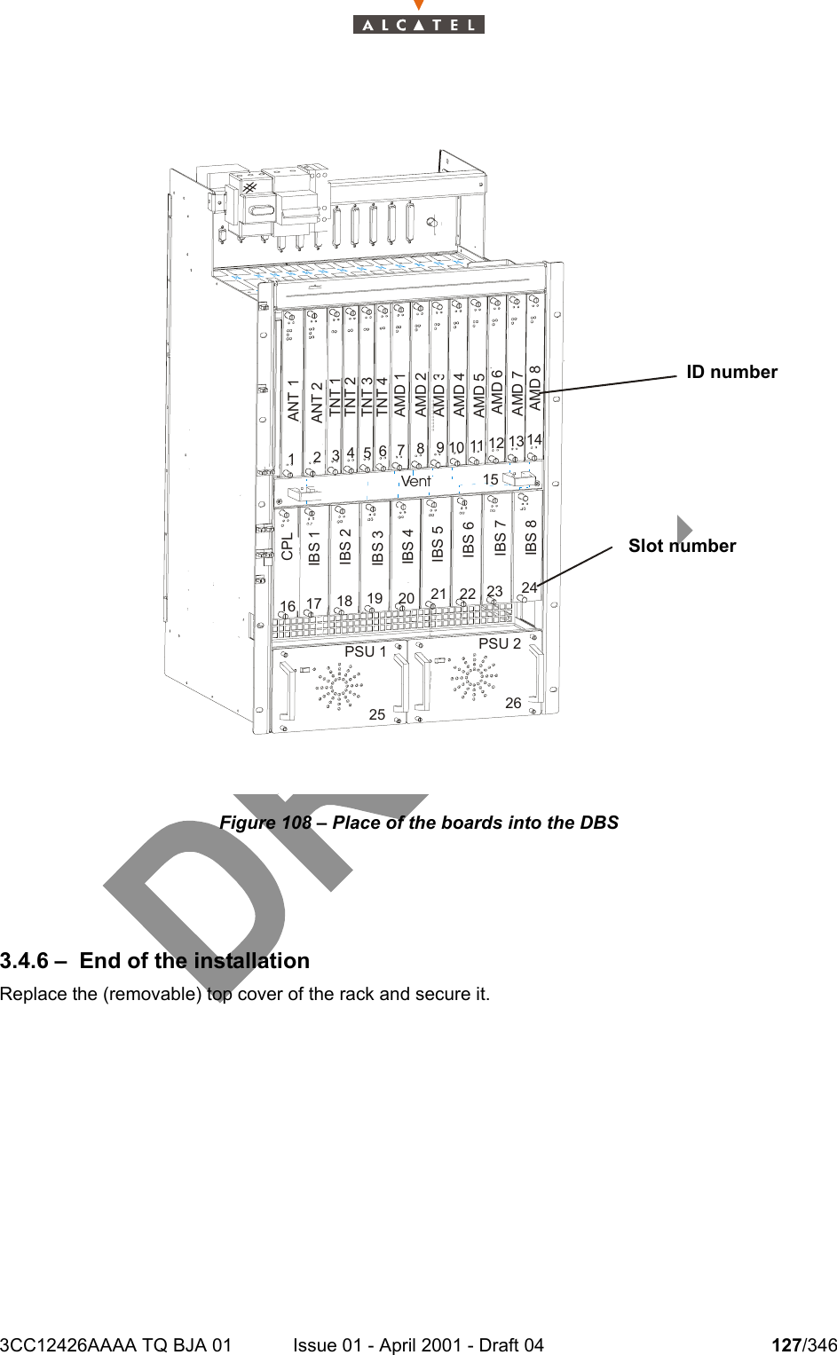 3CC12426AAAA TQ BJA 01 Issue 01 - April 2001 - Draft 04 127/346128Figure 108 – Place of the boards into the DBS3.4.6 – End of the installationReplace the (removable) top cover of the rack and secure it.#ANT 1ANT 2TNT 1TNT 2TNT 3TNT 4AMD 1AMD 2AMD 3AMD 4CPLIBS 1IBS 2IBS 3IBS 41234PSU 1 PSU 2Vent127346510981311 1412151716 1918 2025232221 2426IBS 5IBS 6IBS 7IBS 8AMD 5AMD 6AMD 7AMD 8ID numberSlot number