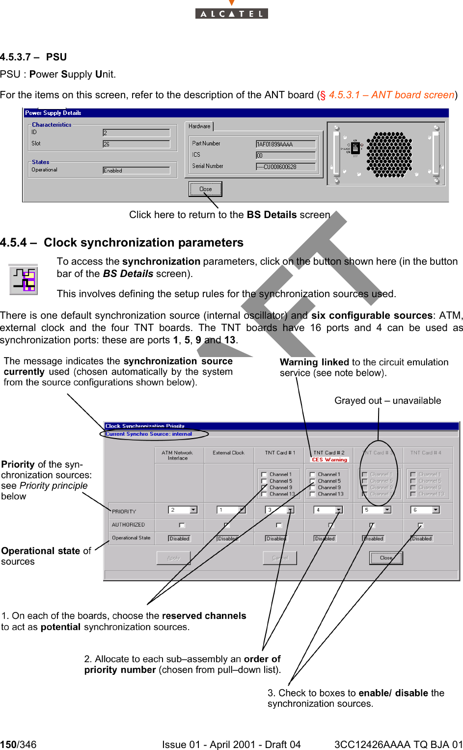150/346 Issue 01 - April 2001 - Draft 04 3CC12426AAAA TQ BJA 012344.5.3.7 – PSUPSU : Power Supply Unit.For the items on this screen, refer to the description of the ANT board (§ 4.5.3.1 – ANT board screen)4.5.4 – Clock synchronization parametersThere is one default synchronization source (internal oscillator) and six configurable sources: ATM,external clock and the four TNT boards. The TNT boards have 16 ports and 4 can be used assynchronization ports: these are ports 1, 5, 9 and 13.To access the synchronization parameters, click on the button shown here (in the buttonbar of the BS Details screen).This involves defining the setup rules for the synchronization sources used.Click here to return to the BS Details screen