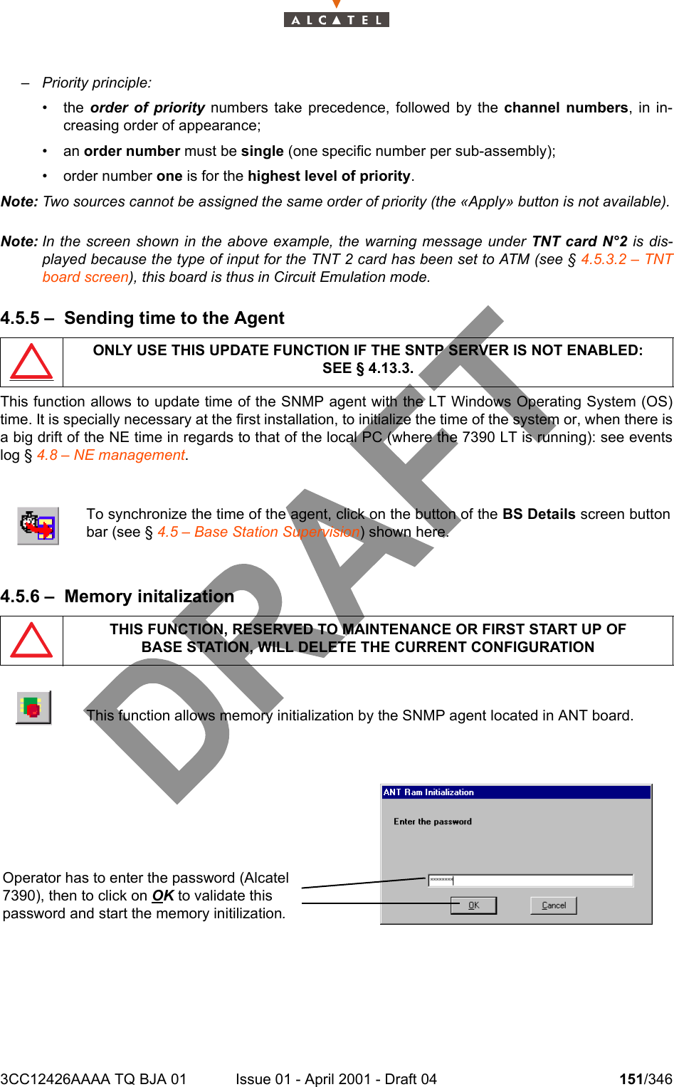 3CC12426AAAA TQ BJA 01 Issue 01 - April 2001 - Draft 04 151/346234– Priority principle:• the  order of priority numbers take precedence, followed by the channel numbers, in in-creasing order of appearance;• an order number must be single (one specific number per sub-assembly);• order number one is for the highest level of priority.Note: Two sources cannot be assigned the same order of priority (the «Apply» button is not available).Note: In the screen shown in the above example, the warning message under TNT card N°2 is dis-played because the type of input for the TNT 2 card has been set to ATM (see § 4.5.3.2 – TNTboard screen), this board is thus in Circuit Emulation mode.4.5.5 – Sending time to the AgentThis function allows to update time of the SNMP agent with the LT Windows Operating System (OS)time. It is specially necessary at the first installation, to initialize the time of the system or, when there isa big drift of the NE time in regards to that of the local PC (where the 7390 LT is running): see eventslog § 4.8 – NE management.4.5.6 – Memory initalizationONLY USE THIS UPDATE FUNCTION IF THE SNTP SERVER IS NOT ENABLED:SEE § 4.13.3.To synchronize the time of the agent, click on the button of the BS Details screen buttonbar (see § 4.5 – Base Station Supervision) shown here.THIS FUNCTION, RESERVED TO MAINTENANCE OR FIRST START UP OFBASE STATION, WILL DELETE THE CURRENT CONFIGURATIONThis function allows memory initialization by the SNMP agent located in ANT board.Operator has to enter the password (Alcatel 7390), then to click on OK to validate this password and start the memory initilization.