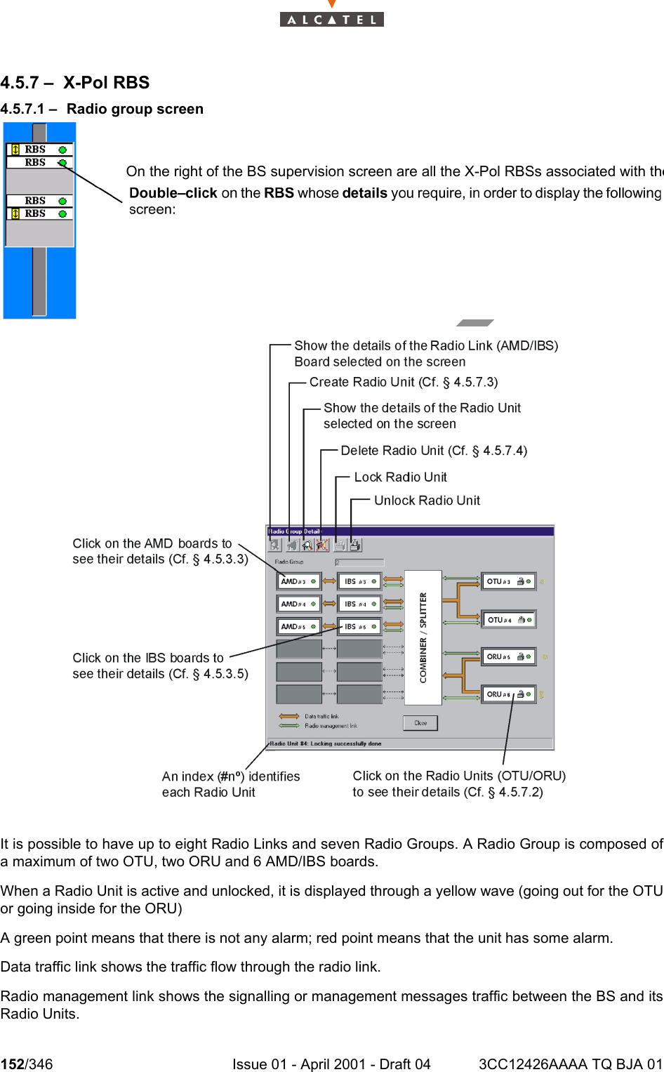 152/346 Issue 01 - April 2001 - Draft 04 3CC12426AAAA TQ BJA 012344.5.7 – X-Pol RBS4.5.7.1 – Radio group screenIt is possible to have up to eight Radio Links and seven Radio Groups. A Radio Group is composed ofa maximum of two OTU, two ORU and 6 AMD/IBS boards.When a Radio Unit is active and unlocked, it is displayed through a yellow wave (going out for the OTUor going inside for the ORU)A green point means that there is not any alarm; red point means that the unit has some alarm.Data traffic link shows the traffic flow through the radio link.Radio management link shows the signalling or management messages traffic between the BS and itsRadio Units.On the right of the BS supervision screen are all the X-Pol RBSs associated with the