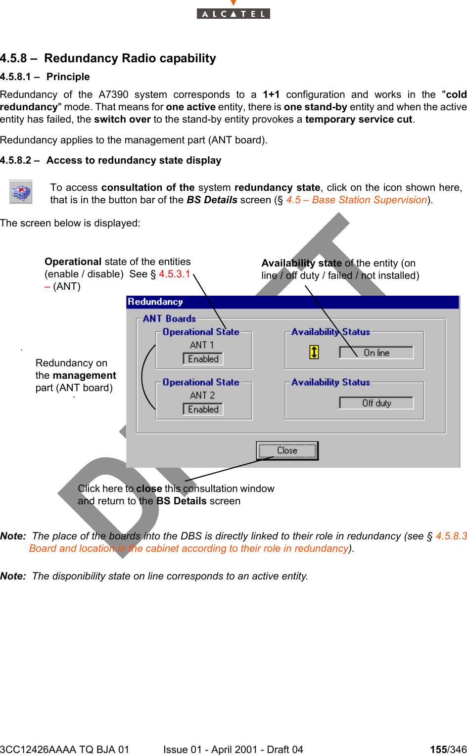 3CC12426AAAA TQ BJA 01 Issue 01 - April 2001 - Draft 04 155/3462344.5.8 – Redundancy Radio capability4.5.8.1 – PrincipleRedundancy of the A7390 system corresponds to a 1+1 configuration and works in the &quot;coldredundancy&quot; mode. That means for one active entity, there is one stand-by entity and when the activeentity has failed, the switch over to the stand-by entity provokes a temporary service cut.Redundancy applies to the management part (ANT board).4.5.8.2 – Access to redundancy state displayThe screen below is displayed: Note:  The place of the boards into the DBS is directly linked to their role in redundancy (see § 4.5.8.3Board and location in the cabinet according to their role in redundancy).Note:  The disponibility state on line corresponds to an active entity.To access consultation of the system redundancy state, click on the icon shown here,that is in the button bar of the BS Details screen (§ 4.5 – Base Station Supervision).Operational state of the entities (enable / disable)  See § 4.5.3.1 – (ANT)Availability state of the entity (on line / off duty / failed / not installed)Redundancy on the management part (ANT board)Click here to close this consultation window and return to the BS Details screen 