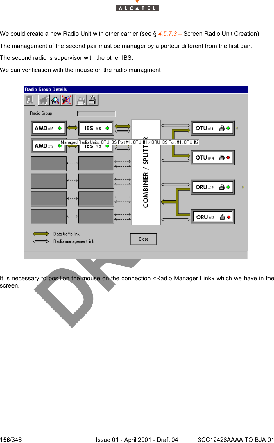 156/346 Issue 01 - April 2001 - Draft 04 3CC12426AAAA TQ BJA 01234We could create a new Radio Unit with other carrier (see § 4.5.7.3 – Screen Radio Unit Creation)The management of the second pair must be manager by a porteur different from the first pair.The second radio is supervisor with the other IBS.We can verification with the mouse on the radio managmentIt is necessary to position the mouse on the connection «Radio Manager Link» which we have in thescreen.