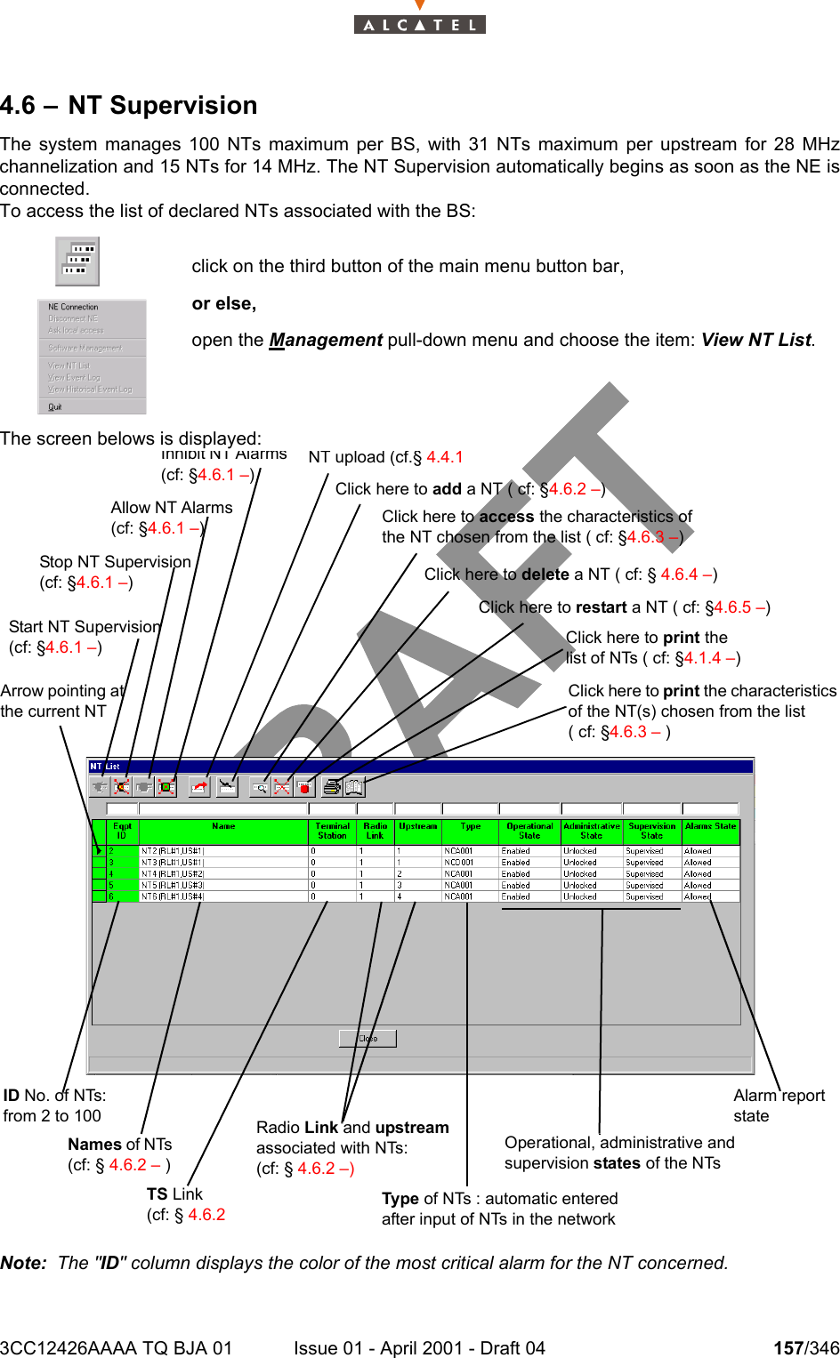 3CC12426AAAA TQ BJA 01 Issue 01 - April 2001 - Draft 04 157/3462344.6 – NT SupervisionThe system manages 100 NTs maximum per BS, with 31 NTs maximum per upstream for 28 MHzchannelization and 15 NTs for 14 MHz. The NT Supervision automatically begins as soon as the NE isconnected.To access the list of declared NTs associated with the BS:The screen belows is displayed:Note:  The &quot;ID&quot; column displays the color of the most critical alarm for the NT concerned.click on the third button of the main menu button bar,or else,open the Management pull-down menu and choose the item: View NT List.NT upload (cf.§ 4.4.1 Click here to add a NT ( cf: §4.6.2 –) Click here to access the characteristics of the NT chosen from the list ( cf: §4.6.3 –)Click here to delete a NT ( cf: § 4.6.4 –)Click here to restart a NT ( cf: §4.6.5 –)Click here to print the list of NTs ( cf: §4.1.4 –)Click here to print the characteristics of the NT(s) chosen from the list ( cf: §4.6.3 – )Operational, administrative and supervision states of the NTsAlarm report stateType of NTs : automatic entered after input of NTs in the networkRadio Link and upstream associated with NTs: (cf: § 4.6.2 –)TS Link (cf: § 4.6.2 Names of NTs (cf: § 4.6.2 – )ID No. of NTs: from 2 to 100Arrow pointing at the current NTInhibit NT Alarms (cf: §4.6.1 –) Allow NT Alarms (cf: §4.6.1 –)Stop NT Supervision (cf: §4.6.1 –)Start NT Supervision (cf: §4.6.1 –)