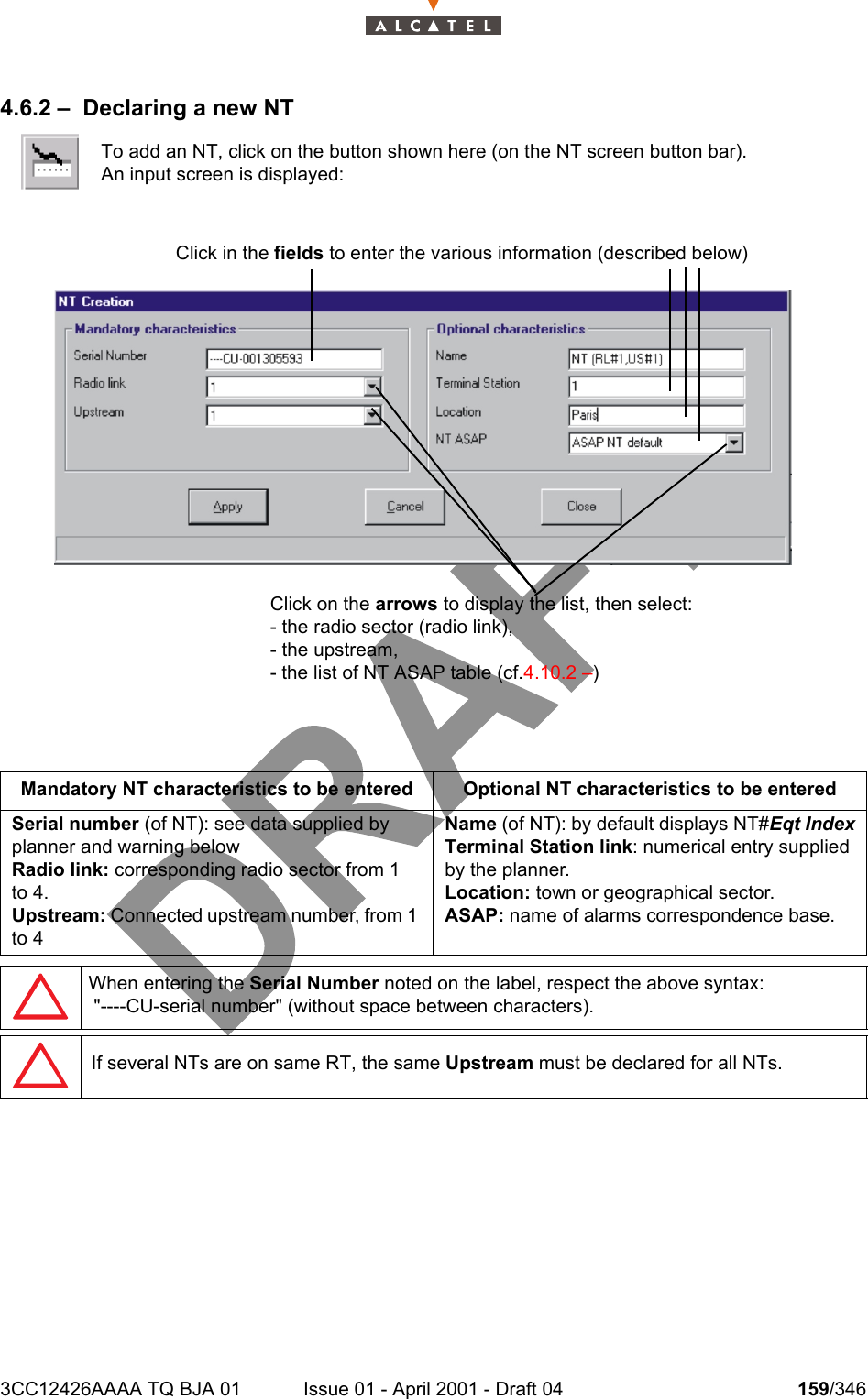 3CC12426AAAA TQ BJA 01 Issue 01 - April 2001 - Draft 04 159/3462344.6.2 – Declaring a new NTTo add an NT, click on the button shown here (on the NT screen button bar).An input screen is displayed:Mandatory NT characteristics to be entered Optional NT characteristics to be enteredSerial number (of NT): see data supplied by planner and warning belowRadio link: corresponding radio sector from 1 to 4.Upstream: Connected upstream number, from 1 to 4Name (of NT): by default displays NT#Eqt IndexTerminal Station link: numerical entry supplied by the planner.Location: town or geographical sector.ASAP: name of alarms correspondence base.When entering the Serial Number noted on the label, respect the above syntax: &quot;----CU-serial number&quot; (without space between characters).If several NTs are on same RT, the same Upstream must be declared for all NTs.Click in the fields to enter the various information (described below) Click on the arrows to display the list, then select: - the radio sector (radio link),- the upstream,- the list of NT ASAP table (cf.4.10.2 –)