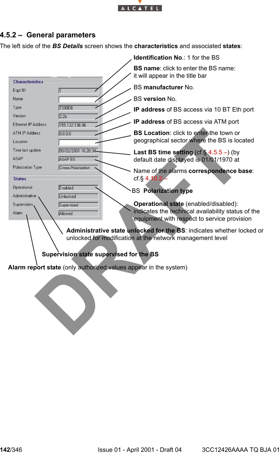 142/346 Issue 01 - April 2001 - Draft 04 3CC12426AAAA TQ BJA 012344.5.2 – General parametersThe left side of the BS Details screen shows the characteristics and associated states:BS name: click to enter the BS name: it will appear in the title barIdentification No.: 1 for the BSBS manufacturer No.BS version No.IP address of BS access via 10 BT Eth portIP address of BS access via ATM portBS Location: click to enter the town or geographical sector where the BS is locatedLast BS time setting (cf.§ 4.5.5 –) (by default date displayed is 01/01/1970 at Name of the alarms correspondence base: cf.§ 4.10.2 –Operational state (enabled/disabled): indicates the technical availability status of the equipment with respect to service provisionAdministrative state unlocked for the BS: indicates whether locked or unlocked for modification at the network management levelSupervision state supervised for the BSAlarm report state (only authorized values appear in the system)BS  Polarization type