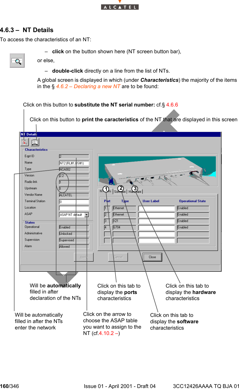 160/346 Issue 01 - April 2001 - Draft 04 3CC12426AAAA TQ BJA 012344.6.3 – NT DetailsTo access the characteristics of an NT:–click on the button shown here (NT screen button bar),or else,–double-click directly on a line from the list of NTs.A global screen is displayed in which (under Characteristics) the majority of the itemsin the § 4.6.2 – Declaring a new NT are to be found:123Click on this button to substitute the NT serial number: cf.§ 4.6.6 Click on this button to print the caracteristics of the NT that are displayed in this screenWill be automatically filled in after declaration of the NTsClick on this tab to display the ports characteristicsClick on this tab to display the hardware characteristicsWill be automatically filled in after the NTs enter the networkClick on the arrow to choose the ASAP table you want to assign to the NT (cf.4.10.2 –)Click on this tab to display the software characteristics