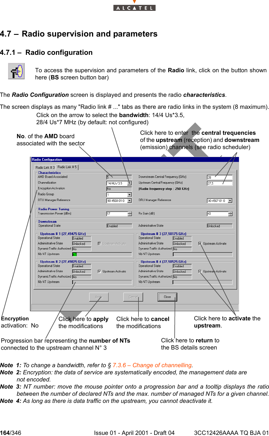 164/346 Issue 01 - April 2001 - Draft 04 3CC12426AAAA TQ BJA 012344.7 – Radio supervision and parameters4.7.1 – Radio configurationThe Radio Configuration screen is displayed and presents the radio characteristics.The screen displays as many &quot;Radio link # ...&quot; tabs as there are radio links in the system (8 maximum).Note 1: To change a bandwidth, refer to § 7.3.6 – Change of channelling.Note 2: Encryption: the data of service are systematically encoded, the management data are not encoded.Note 3: NT number: move the mouse pointer onto a progression bar and a tooltip displays the ratiobetween the number of declared NTs and the max. number of managed NTs for a given channel.Note 4: As long as there is data traffic on the upstream, you cannot deactivate it.To access the supervision and parameters of the Radio link, click on the button shownhere (BS screen button bar)Click on the arrow to select the bandwidth: 14/4 Us*3.5,28/4 Us*7 MHz (by default: not configured)No. of the AMD board associated with the sectorClick here to cancel the modificationsClick here to activate the upstream.Click here to return to the BS details screenClick here to enter  the central trequencies of the upstream (reception) and downstream (emission) channels (see radio scheduler)Progression bar representing the number of NTs connected to the upstream channel N° 3Click here to apply the modificationsEncryptionactivation:  No